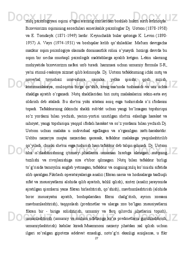 xulq psixologiyasi oqimi o’tgan asrning oxirlaridan boshlab hukm surib kelmoqda.
Bixeviorizm oqimining asoschilari amerikalik psixologlar Dj. Uotson (1878-1958)
va   E.   Torndayk.   (1871-1949)   lardir.   Keyinchalik   bular   qatoriga   K.   Levin   (1890-
1957)   A.   Vays   (1974-1931)   va   boshqalar   kelib   qo’shiladilar.   Ma'lum   davrgacha
mazkur oqim  psixologiya olamida dominantlik rolini  o’ynaydi. hozirgi  davrda bu
oqim   bir   necha   mustaqil   psixologik   maktablarga   ajralib   ketgan.   Lekin   ularning
mohiyatida bixeviorizm nafasi  urib turadi. hammasi  uchun umumiy formula S-R,
ya'ni stimul-reaksiya xizmat qilib kelmoqda. Dj. Uotson tafakkurning ichki nutq va
noverbal   tovushsiz   imo-ishora,   mimika,   yelka   qisishi,   qosh   suzish,
kommunikasiya,   muloqotni   birga   qo’shib,   keng   ma'noda   tushunadi   va   uni   uchta
shaklga   ajratib   o’rganadi.   Nutq   shakllaridan   biri   nutq   malakalarini   sekin-asta   avj
oldirish   deb   ataladi.   Bu   she'rni   yoki   sitatani   aniq   esga   tushirishda   o’z   ifodasini
topadi.   Tafakkurning   ikkinchi   shakli   sub'ekt   uchun   yangi   bo’lmagan   topshiriqni
so’z   yordami   bilan   yechish,   yarim-yortisi   unutilgan   she'rni   eslashga   harakat   va
nihoyat, yangi topshiriqni yaqqol ifodali harakat va so’z yordami bilan yechish Dj.
Uotson   uchun   malaka   u   individual   egallagan   va   o’rganilgan   xatti-harakatdir.
Ushbu   nazariya   nuqtai   nazaridan   qarasak,   tafakkur   malakaga   yaqinlashtirilib
qo’yiladi, chunki she'rni esga tushirish ham tafakkur deb talqin qilinadi. Dj. Uotson
tilni   o’zlashtirishning   ijtimoiy   jihatlarini   umuman   hisobga   olmagan,   nutqning
tuzilishi   va   rivojlanishiga   sira   e'tibor   qilmagan.   Nutq   bilan   tafakkur   birligi
to’g’risida tamoyilni anglab yetmagan, tafakkur va ongning xulq ko’rinishi sifatida
olib qaralgan.Fikrlash operatsiyalariga analiz (fikran narsa va hodisalarga taalluqli
sifat va xususiyatlarni alohida qilib ajratish, tahlil qilish), sintez (analiz jarayonida
ajratilgan qismlarni yana fikran birlashtirish, qo’shish), mavhumlashtirish (alohida
biror   xususiyatni   ajratib,   boshqalaridan   fikrni   chalg’itish,   ayrim   xossani
mavhumlashtirish),   taqqoslash   (predmetlar   va   ularga   xos   bo’lgan   xususiyatlarni
fikran   bir   -   biriga   solishtirish,   umumiy   va   farq   qiluvchi   jihatlarini   topish),
umumlashtirish (umumiy va muhim sifatlariga ko’ra predmetlarni guruhlashtirish,
umumiylashtirish)   kabilar   kiradi.Muammoni   nazariy   jihatdan   xal   qilish   uchun
ilgari   so’ralgan   gipoteza   adekvat   emasligi,   noto’g’ri   ekanligi   aniqlansa,   u   fikr
27 