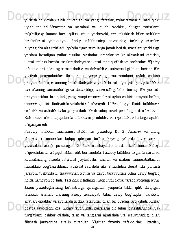 yuritish   ob’ektidan   sikib   chikariladi   va   yangi   farazlar,   uylar   taxmin   qilinadi   yoki
uylab   topiladi.Muammo   va   masalani   xal   qilish,   yechish,   olingan   natijalarni
to’g’riligiga   kanoat   hosil   qilish   uchun   yechuvchi,   uni   tekshirish   bilan   tafakkur
harakatlarini   yakunlaydi.   Ijodiy   tafakkurning   navbatdagi   tarkibiy   qismlari
quydagicha aks ettiriladi: qo’yiladigan savollarga javob berish, masalani yechishga
yordam   beradigan   yullar,   usullar,   vositalar,   qoidalar   va   ko’nikmalarni   qidirish,
ularni   tanlash  hamda  mazkur  faoliyatda ularni   tadbiq qilish  va boshqalar.  9Ijodiy
tafakkur turi o’zining samaradorligi va dolzarbligi, universalligi  bilan boshqa fikr
yuritish   jarayonlaridan   farq   qiladi,   yangi-yangi   muammolarni   uylab   chikish
jarayoni  bo’lib, insonning bilish faoliyatida yetakchi  rol o’ynaydi. Ijodiy tafakkur
turi   o’zining   samaradorligi   va   dolzarbligi,   universalligi   bilan   boshqa   fikr   yuritish
jarayonlaridan farq qiladi, yangi-yangi muammolarni uylab chikish jarayoni bo’lib,
insonning bilish faoliyatida yetakchi rol o’ynaydi. 10Psixologiya fanida tafakkurni
realistik  va  autistik  turlarga  ajratiladi.  Yirik  sobiq  sovet   psixologlaridan  biri  Z.  I.
Kalmikova  o’z  tadqiqotlarida  tafakkurni   produktiv  va  reproduktiv  turlarga  ajratib
o’rgangan edi.
Fazoviy   tafakkur   muammosi   atokli   rus   psixologi   B.   G.   Ananev   va   uning
shogirdlari   tomonidan   tadqiq   qilingan   bo’lib,   keyingi   yillarda   bu   muammo
yuzasidan   taniqli   psixolog   I.   S.   Yakimanskaya   tomonidan   kasb-hunar   kolleji
o’quvchilarida tadqiqot ishlari olib borilmokda. Fazoviy tafakkur deganda narsa va
xodisalarning   fazoda   ratsional   joylashishi,   zamon   va   makon   munosabatlarini,
murakkab   bog’lanishlarini   adekvat   ravishda   aks   ettirishdan   iborat   fikr   yuritish
jarayoni   tushuniladi,   tasavvurlar,   xotira   va   xayol   tasavvurlari   bilan   uzviy   bog’liq
holda namoyon bo’ladi. Tafakkur sifatlarini inson intellektual taraqqiyotidagi o’rni
Jaxon   psixologlarining   ko’rsatiuiga   qaralganda,   yuqorida   tahlil   qilib   chiqilgan
tafakkur   sifatlari   ularning   asosiy   xususiyati   bilan   uzviy   bog’liqdir.   Tafakkur
sifatlari erkaklar va ayollarda kichik tafavutlar bilan bir biridan farq qiladi. Kizlar
odatda savodxonlikda, nutqiy ravonlikda, narsalarni did bilan joylashtirishda, his-
tuyg’ularni   oshkor   etishda,   ta’m   va   ranglarni   ajratishda   uta   sezuvchanligi   bilan
fikrlash   jarayonida   ajralib   turadilar.   Yigitlar   fazoviy   tafakkurlari   jixatdan,
28