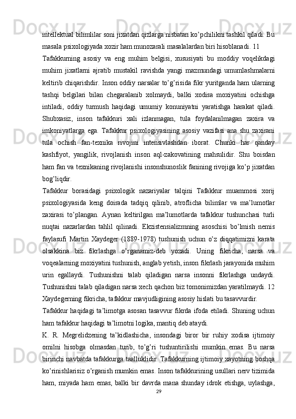intellektual bilimlilar soni jixatdan qizlarga nisbatan ko’pchilikni tashkil qiladi. Bu
masala psixologiyada xozir ham munozarali masalalardan biri hisoblanadi. 11
Tafakkurning   asosiy   va   eng   muhim   belgisi,   xususiyati   bu   moddiy   voqelikdagi
muhim   jixatlarni   ajratib   mustakil   ravishda   yangi   mazmundagi   umumlashmalarni
keltirib chiqarishdir. Inson oddiy narsalar to’g’risida fikr yuritganda ham ularning
tashqi   belgilari   bilan   chegaralanib   xolmaydi,   balki   xodisa   moxiyatini   ochishga
intiladi,   oddiy   turmush   haqidagi   umumiy   konuniyatni   yaratishga   harakat   qiladi.
Shubxasiz,   inson   tafakkuri   xali   izlanmagan,   tula   foydalanilmagan   zaxira   va
imkoniyatlarga   ega.   Tafakkur   psixologiyasining   asosiy   vazifasi   ana   shu   zaxirani
tula   ochish   fan-texnika   rivojini   intensivlashdan   iborat.   Chunki   har   qanday
kashfiyot,   yangilik,   rivojlanish   inson   aql-zakovatining   mahsulidir.   Shu   boisdan
ham fan va texnikaning rivojlanishi insonshunoslik fanining rivojiga ko’p jixatdan
bog’liqdir.
Tafakkur   borasidagi   psixologik   nazariyalar   talqini   Tafakkur   muammosi   xorij
psixologiyasida   keng   doirada   tadqiq   qilinib,   atroflicha   bilimlar   va   ma’lumotlar
zaxirasi   to’plangan.   Aynan   keltirilgan   ma’lumotlarda   tafakkur   tushunchasi   turli
nuqtai   nazarlardan   tahlil   qilinadi.   Ekzistensializmning   asoschisi   bo’lmish   nemis
faylasufi   Martin   Xaydeger   (1889-1978)   tushunish   uchun   o’z   diqqatimizni   karata
olsakkina   biz   fikrlashga   o’rganamiz-deb   yozadi.   Uning   fikricha,   narsa   va
voqealarning moxiyatini tushunish, anglab yetish, inson fikrlash jarayonida muhim
urin   egallaydi.   Tushunishni   talab   qiladigan   narsa   insonni   fikrlashga   undaydi.
Tushunishni talab qiladigan narsa xech qachon biz tomonimizdan yaratilmaydi. 12
Xaydegerning fikricha, tafakkur mavjudligining asosiy hislati bu tasavvurdir.
Tafakkur  haqidagi  ta’limotga asosan  tasavvur  fikrda ifoda etiladi. Shuning uchun
ham tafakkur haqidagi ta’limotni logika, mantiq deb ataydi.
K.   R.   Megrelidzening   ta’kidlashicha,   insondagi   biror   bir   ruhiy   xodisa   ijtimoiy
omilni   hisobga   olmasdan   turib,   to’g’ri   tushuntirilishi   mumkin   emas.   Bu   narsa
birinchi navbatda tafakkurga taalluklidir. Tafakkurning ijtimoiy xayotning boshqa
ko’rinishlarisiz o’rganish mumkin emas. Inson tafakkurining usullari nerv tizimida
ham,   miyada   ham   emas,   balki   bir   davrda   mana   shunday   idrok   etishga,   uylashga,
29