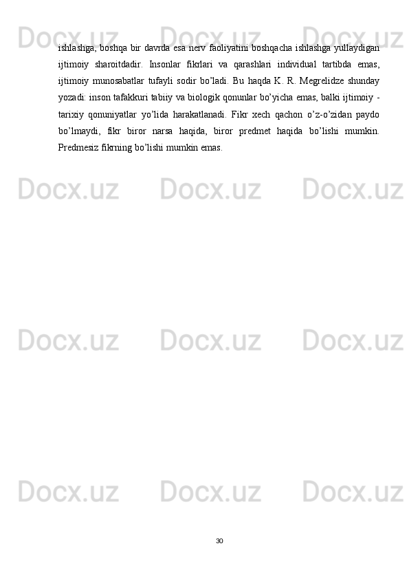 ishlashga, boshqa bir davrda esa nerv faoliyatini boshqacha ishlashga yullaydigan
ijtimoiy   sharoitdadir.   Insonlar   fikrlari   va   qarashlari   individual   tartibda   emas,
ijtimoiy   munosabatlar   tufayli   sodir   bo’ladi.   Bu   haqda   K.   R.   Megrelidze   shunday
yozadi: inson tafakkuri tabiiy va biologik qonunlar bo’yicha emas, balki ijtimoiy -
tarixiy   qonuniyatlar   yo’lida   harakatlanadi.   Fikr   xech   qachon   o’z-o’zidan   paydo
bo’lmaydi,   fikr   biror   narsa   haqida,   biror   predmet   haqida   bo’lishi   mumkin.
Predmesiz fikrning bo’lishi mumkin emas.
30 