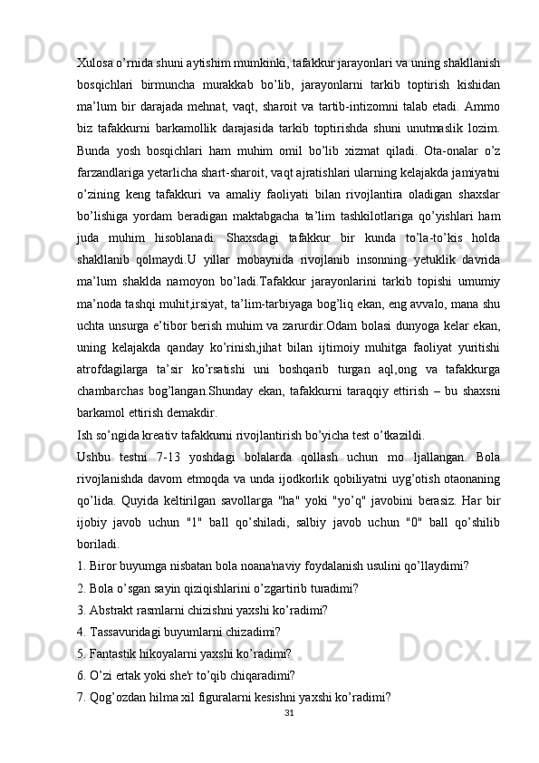 Xulosa o’rnida shuni aytishim mumkinki, tafakkur jarayonlari va uning shakllanish
bosqichlari   birmuncha   murakkab   bo’lib,   jarayonlarni   tarkib   toptirish   kishidan
ma’lum   bir   darajada   mehnat,   vaqt,   sharoit   va   tartib-intizomni   talab   etadi.   Ammo
biz   tafakkurni   barkamollik   darajasida   tarkib   toptirishda   shuni   unutmaslik   lozim.
Bunda   yosh   bosqichlari   ham   muhim   omil   bo’lib   xizmat   qiladi.   Ota-onalar   o’z
farzandlariga yetarlicha shart-sharoit, vaqt ajratishlari ularning kelajakda jamiyatni
o’zining   keng   tafakkuri   va   amaliy   faoliyati   bilan   rivojlantira   oladigan   shaxslar
bo’lishiga   yordam   beradigan   maktabgacha   ta’lim   tashkilotlariga   qo’yishlari   ham
juda   muhim   hisoblanadi.   Shaxsdagi   tafakkur   bir   kunda   to’la-to’kis   holda
shakllanib   qolmaydi.U   yillar   mobaynida   rivojlanib   insonning   yetuklik   davrida
ma’lum   shaklda   namoyon   bo’ladi.Tafakkur   jarayonlarini   tarkib   topishi   umumiy
ma’noda tashqi muhit,irsiyat, ta’lim-tarbiyaga bog’liq ekan, eng avvalo, mana shu
uchta unsurga e’tibor berish muhim va zarurdir.Odam bolasi dunyoga kelar ekan,
uning   kelajakda   qanday   ko’rinish,jihat   bilan   ijtimoiy   muhitga   faoliyat   yuritishi
atrofdagilarga   ta’sir   ko’rsatishi   uni   boshqarib   turgan   aql,ong   va   tafakkurga
chambarchas   bog’langan.Shunday   ekan,   tafakkurni   taraqqiy   ettirish   –   bu   shaxsni
barkamol ettirish demakdir. 
Ish so’ngida kreativ tafakkurni rivojlantirish bo’yicha test o’tkazildi.
Ushbu   testni   7-13   yoshdagi   bolalarda   qollash   uchun   mo ljallangan.   Bola’
rivojlanishda davom etmoqda va unda ijodkorlik qobiliyatni uyg’otish otaonaning
qo’lida.   Quyida   keltirilgan   savollarga   "ha"   yoki   "yo’q"   javobini   berasiz.   Har   bir
ijobiy   javob   uchun   "1"   ball   qo’shiladi,   salbiy   javob   uchun   "0"   ball   qo’shilib
boriladi.
1. Biror buyumga nisbatan bola noana'naviy foydalanish usulini qo’llaydimi?
2. Bola o’sgan sayin qiziqishlarini o’zgartirib turadimi?
3. Abstrakt rasmlarni chizishni yaxshi ko’radimi?
4. Tassavuridagi buyumlarni chizadimi?
5. Fantastik hikoyalarni yaxshi ko’radimi?
6. O’zi ertak yoki she'r to’qib chiqaradimi?
7. Qog’ozdan hilma xil figuralarni kesishni yaxshi ko’radimi?
31 