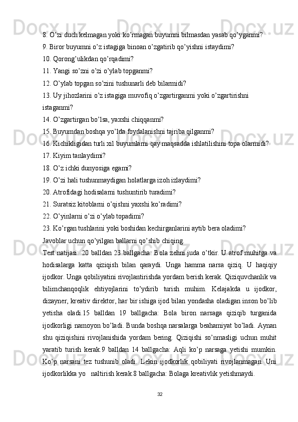 8. O’zi duch kelmagan yoki ko’rmagan buyumni bilmasdan yasab qo’yganmi?
9. Biror buyumni o’z istagiga binoan o’zgatirib qo’yishni istaydimi?
10. Qorong’ulikdan qo’rqadimi?
11. Yangi so’zni o’zi o’ylab topganmi?
12. O’ylab topgan so’zini tushunarli deb bilarmidi?
13. Uy jihozlarini o’z istagiga muvofiq o’zgartirganmi yoki o’zgartirishni 
istaganmi?
14. O’zgartirgan bo’lsa, yaxshi chiqqanmi?
15. Buyumdan boshqa yo’lda foydalanishni tajriba qilganmi?
16. Kichikligidan turli xil buyumlarni qay maqsadda ishlatilishini topa olarmidi?
17. Kiyim tanlaydimi?
18. O’z ichki dunyosiga egami?
19. O’zi hali tushunmaydigan holatlarga izoh izlaydimi?
20. Atrofidagi hodisalarni tushuntirib turadimi?
21. Suratsiz kitoblarni o’qishni yaxshi ko’radimi?
22. O’yinlarni o’zi o’ylab topadimi?
23. Ko’rgan tushlarini yoki boshidan kechirganlarini aytib bera oladimi?
Javoblar uchun qo’yilgan ballarni qo’shib chiqing.
Test  natijasi: 20 balldan 23 ballgacha:  Bola zehni  juda o’tkir. U atrof muhitga va
hodisalarga   katta   qiziqish   bilan   qaraydi.   Unga   hamma   narsa   qiziq.   U   haqiqiy
ijodkor. Unga qobiliyatini rivojlantirishda yordam berish kerak. Qiziquvchanlik va
bilimchanqoqlik   ehtiyojlarini   to’ydirib   turish   muhim.   Kelajakda   u   ijodkor,
dizayner, kreativ direktor, har bir ishiga ijod bilan yondasha oladigan inson bo’lib
yetisha   oladi.15   balldan   19   ballgacha:   Bola   biron   narsaga   qiziqib   turganida
ijodkorligi namoyon bo’ladi. Bunda boshqa narsalarga beahamiyat bo’ladi. Aynan
shu   qiziqishini   rivojlanishida   yordam   bering.   Qiziqishi   so’nmasligi   uchun   muhit
yaratib   turish   kerak.9   balldan   14   ballgacha:   Aqli   ko’p   narsaga   yetishi   mumkin.
Ko’p   narsani   tez   tushunib   oladi.   Lekin   ijodkorlik   qobiliyati   rivojlanmagan.   Uni
ijodkorlikka yo naltirish kerak.8 ballgacha: Bolaga kreativlik yetishmaydi. 
32