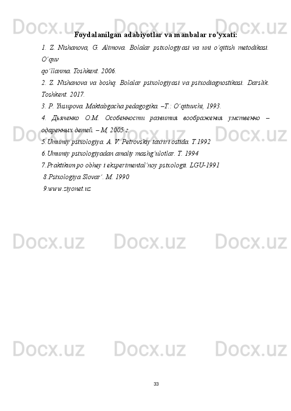 Foydalanilgan adabiyotlar va manbalar ro’yxati:
1.   Z.   Nishanova,   G.   Alimova.   Bolalar   psixologiyasi   va   uni   o’qitish   metodikasi.
O’quv 
qo’llanma. Toshkent. 2006.
2.   Z.   Nishanova   va   boshq.   Bolalar   psixologiyasi   va   psixodiagnostikasi.   Darslik.
Toshkent. 2017.
3. P. Yusupova. Maktabgacha pedagogika. –T.: O’qituvchi, 1993.
4.   Дьяченко   О.М.   Особенности   развития   воображения   умственно   –
одаренных детей. – М, 2005 г.
5.Umumiy psixologiya. A. V. Petrovskiy taxriri ostida. T.1992
6.Umumiy psixologiyadan amaliy mashg’ulotlar. T. 1994
7.Praktikum po obhey i eksperimental’noy psixologii. LGU-1991
 8.Psixologiya Slovar’. M. 1990
 9.www.ziyonet.uz
33