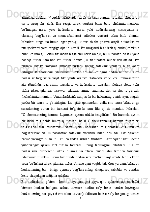 ettirishga   aytiladi.   Voqelik   tafakkurda,   idrok   va   tasavvurgina   nisbatan   chuqurroq
va   to’laroq   aks   etadi.   Biz   sezgi,   idrok   vositasi   bilan   bilib   olishimiz   mumkin
bo’lmagan   narsa   yoki   hodisalarni,   narsa   yoki   hodisalarning   xususiyatlarini,
ularning   bog’lanish   va   munosabatlarini   tafakkur   vositasi   bilan   bilib   olamiz.
Masalan:   bizga   ma`lumki,   agar   yorug’lik   nuri   shisha   prizma   orqali   o’tkazilsa   bu
nur spektorni yetti rangiga ajralib ketadi. Bu ranglarni biz idrok qilamiz (ko’zimiz
bilan ko’ramiz). Lekin fizikadan bizga shu narsa aniqki, bu nurlardan bo’lak yana
boshqa   nurlar   ham   bor.   Bu   nurlar   infraizil,   ul’trabinafsha   nurlar   deb   ataladi.   Bu
nurlarni   biz   ko’rmaymiz.   Bunday   nurlarni   borligi   tafakkur   yordami   bilan   kashf
qilingan. Biz tasavvur  qilishimiz  mumkin bo’lgan ko’pgina hodisalar  bor. Biz bu
hodisalar   to’g’risida   faqat   fikr   yurita   olamiz.   Tafakkur   voqelikni   umumlashtirib
aks   ettirishdir.   Biz   ayrim   narsalarni   va   hodisalarni,   masalan,   alohida   stolni   yoki
stulni   idrok   qilamiz,   tasavvur   qilamiz,   ammo   umuman   stol   va   stul   to’g’risida
fikrlashimiz mumkin. Umumlashtirish natijasida bir hukmning o’zida ayni vaqtda
yakka   bir   narsa   to’g’risidagina   fikr   qilib   qolmasdan,   balki   shu   narsa   bilan   birga
narsalarning   butun   bir   turkumi   to’g’risida   ham   fikr   qilish   mumkin.   Masalan,
“O’zbekistonning   hamma   fuqarolari   qonun   oldida   tengdirlar.”   Bu   hukmda   ayrim
bir   kishi   to’g’risida   hukm   qilmasdan,   balki   O’zbekistonning   hamma   fuqarolari
to’g’risida   fikr   yuritamiz.   Narsa   yoki   hodisalar   to’g’risidagi   eng   muhim
bog’lanishlar   va   munosabatlar   tafakkur   yordami   bilan   ochiladi.   Siz   qalamni
barmoqlaringiz   bilan   20   sm   balandda   ushlab   turibsiz.   Barmoqlaringizni   ochib
yuborsangiz   qalam   stol   ustiga   to’shadi,   uning   taqillagani   eshitiladi.   Biz   bu
hodisalarni   birin-ketin   idrok   qilamiz   va   ularni   xuddi   shu   tartibda   tasavvur
qilishimiz mumkin.  Lekin  biz bunda  hodisalarni   ma`lum   vaqt  ichida  birin  -  ketin
sodir bo’lishini idrok qilamiz, holos. Ammo ayni vaqtda tafakkur yordami bilan bu
hodisalarning   bir   -   biriga   qonuniy   bog’lanishdagi   chuqurroq   sabablar   va   bundan
kelib chiqadigan natijalar ochiladi.
Biz   hodisalarning   birin   -   ketin   o’tayotganligini   qayd   qilib   qolavermaymiz,   balki
birinchi   hodisa   bo’lgani   uchun   ikkinchi   hodisa   ro’y   berdi,   undan   keyingina
hodisalarning har qaysisi (masalan, tovush) oldindan hodisa ro’y berganligi uchun
4 