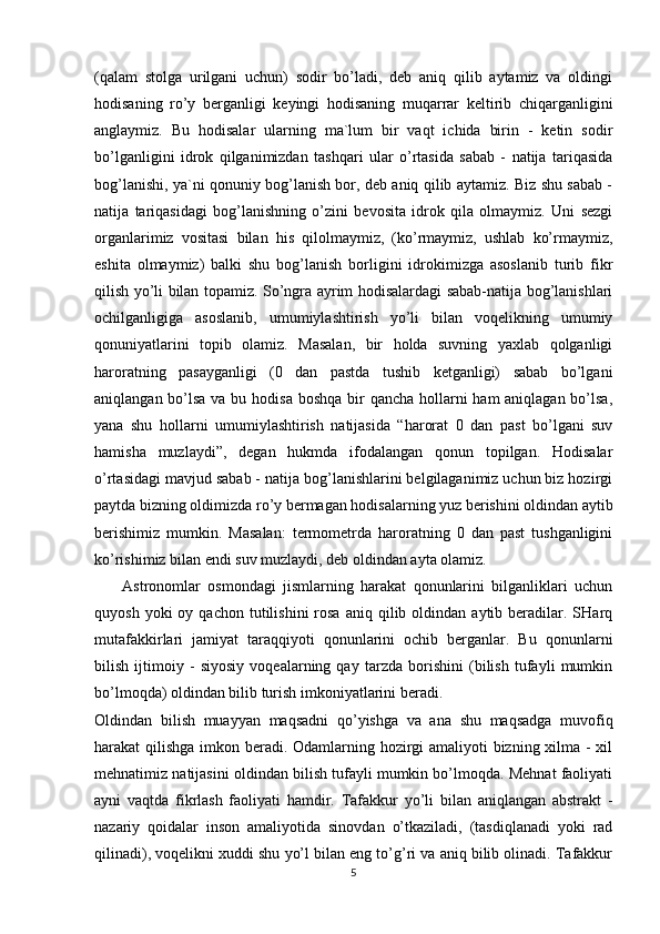 (qalam   stolga   urilgani   uchun)   sodir   bo’ladi,   deb   aniq   qilib   aytamiz   va   oldingi
hodisaning   ro’y   berganligi   keyingi   hodisaning   muqarrar   keltirib   chiqarganligini
anglaymiz.   Bu   hodisalar   ularning   ma`lum   bir   vaqt   ichida   birin   -   ketin   sodir
bo’lganligini   idrok   qilganimizdan   tashqari   ular   o’rtasida   sabab   -   natija   tariqasida
bog’lanishi, ya`ni qonuniy bog’lanish bor, deb aniq qilib aytamiz. Biz shu sabab -
natija   tariqasidagi   bog’lanishning   o’zini   bevosita   idrok   qila   olmaymiz.   Uni   sezgi
organlarimiz   vositasi   bilan   his   qilolmaymiz,   (ko’rmaymiz,   ushlab   ko’rmaymiz,
eshita   olmaymiz)   balki   shu   bog’lanish   borligini   idrokimizga   asoslanib   turib   fikr
qilish yo’li bilan topamiz. So’ngra ayrim hodisalardagi sabab-natija bog’lanishlari
ochilganligiga   asoslanib,   umumiylashtirish   yo’li   bilan   voqelikning   umumiy
qonuniyatlarini   topib   olamiz.   Masalan,   bir   holda   suvning   yaxlab   qolganligi
haroratning   pasayganligi   (0   dan   pastda   tushib   ketganligi)   sabab   bo’lgani
aniqlangan bo’lsa va bu hodisa  boshqa bir  qancha hollarni  ham aniqlagan bo’lsa,
yana   shu   hollarni   umumiylashtirish   natijasida   “harorat   0   dan   past   bo’lgani   suv
hamisha   muzlaydi”,   degan   hukmda   ifodalangan   qonun   topilgan.   Hodisalar
o’rtasidagi mavjud sabab - natija bog’lanishlarini belgilaganimiz uchun biz hozirgi
paytda bizning oldimizda ro’y bermagan hodisalarning yuz berishini oldindan aytib
berishimiz   mumkin.   Masalan:   termometrda   haroratning   0   dan   past   tushganligini
ko’rishimiz bilan endi suv muzlaydi, deb oldindan ayta olamiz.
        Astronomlar   osmondagi   jismlarning   harakat   qonunlarini   bilganliklari   uchun
quyosh  yoki  oy  qachon   tutilishini  rosa   aniq  qilib  oldindan   aytib  beradilar.  SHarq
mutafakkirlari   jamiyat   taraqqiyoti   qonunlarini   ochib   berganlar.   Bu   qonunlarni
bilish   ijtimoiy   -   siyosiy   voqealarning   qay   tarzda   borishini   (bilish   tufayli   mumkin
bo’lmoqda) oldindan bilib turish imkoniyatlarini beradi.
Oldindan   bilish   muayyan   maqsadni   qo’yishga   va   ana   shu   maqsadga   muvofiq
harakat qilishga imkon beradi. Odamlarning hozirgi  amaliyoti  bizning xilma - xil
mehnatimiz natijasini oldindan bilish tufayli mumkin bo’lmoqda. Mehnat faoliyati
ayni   vaqtda   fikrlash   faoliyati   hamdir.   Tafakkur   yo’li   bilan   aniqlangan   abstrakt   -
nazariy   qoidalar   inson   amaliyotida   sinovdan   o’tkaziladi,   (tasdiqlanadi   yoki   rad
qilinadi), voqelikni xuddi shu yo’l bilan eng to’g’ri va aniq bilib olinadi. Tafakkur
5