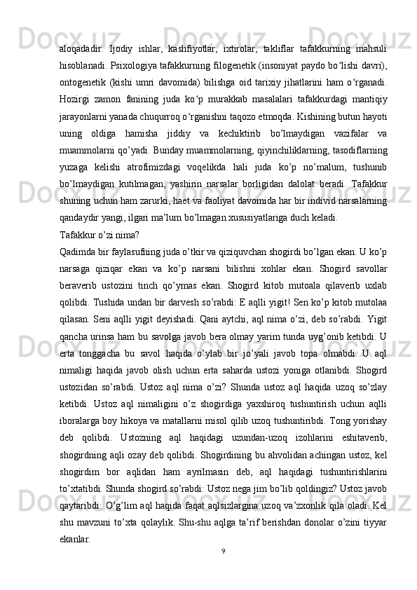 aloqadadir.   Ijodiy   ishlar,   kashfiyotlar,   ixtirolar,   takliflar   tafakkurning   mahsuli
hisoblanadi. Psixologiya tafakkurning filogenetik (insoniyat paydo bo lishi davri),ʻ
ontogenetik   (kishi   umri   davomida)   bilishga   oid   tarixiy   jihatlarini   ham   o rganadi.	
ʻ
Hozirgi   zamon   fanining   juda   ko p   murakkab   masalalari   tafakkurdagi   mantiqiy	
ʻ
jarayonlarni yanada chuqurroq o rganishni taqozo etmoqda. Kishining butun hayoti	
ʻ
uning   oldiga   hamisha   jiddiy   va   kechiktirib   bo’lmaydigan   vazifalar   va
muammolarni qo’yadi. Bunday muammolarning, qiyinchiliklarning, tasodiflarning
yuzaga   kelishi   atrofimizdagi   voqelikda   hali   juda   ko’p   no’malum,   tushunib
bo’lmaydigan   kutilmagan,   yashirin   narsalar   borligidan   dalolat   beradi.   Tafakkur
shuning uchun ham zarurki, haet va faoliyat davomida har bir individ narsalarning
qandaydir yangi, ilgari ma’lum bo’lmagan xususiyatlariga duch keladi. 
Tafakkur o’zi nima?
Qadimda bir faylasufning juda o’tkir va qiziquvchan shogirdi bo’lgan ekan. U ko’p
narsaga   qiziqar   ekan   va   ko’p   narsani   bilishni   xohlar   ekan.   Shogird   savollar
beraverib   ustozini   tinch   qo’ymas   ekan.   Shogird   kitob   mutoala   qilaverib   uxlab
qolibdi. Tushida undan bir darvesh so’rabdi: E aqlli yigit! Sen ko’p kitob mutolaa
qilasan. Seni aqlli  yigit deyishadi. Qani  aytchi, aql nima o’zi, deb so’rabdi. Yigit
qancha urinsa ham bu savolga javob bera olmay yarim tunda uyg’onib ketibdi. U
erta   tonggacha   bu   savol   haqida   o’ylab   bir   jo’yali   javob   topa   olmabdi.   U   aql
nimaligi   haqida   javob   olish   uchun   erta   saharda   ustozi   yoniga   otlanibdi.   Shogird
ustozidan   so’rabdi.   Ustoz   aql   nima   o’zi?   Shunda   ustoz   aql   haqida   uzoq   so’zlay
ketibdi.   Ustoz   aql   nimaligini   o’z   shogirdiga   yaxshiroq   tushuntirish   uchun   aqlli
iboralarga boy hikoya va matallarni misol qilib uzoq tushuntiribdi. Tong yorishay
deb   qolibdi.   Ustozning   aql   haqidagi   uzundan-uzoq   izohlarini   eshitaverib,
shogirdning aqli ozay deb qolibdi. Shogirdining bu ahvolidan achingan ustoz, kel
shogirdim   bor   aqlidan   ham   ayrilmasin   deb,   aql   haqidagi   tushuntirishlarini
to’xtatibdi. Shunda shogird so’rabdi: Ustoz nega jim bo’lib qoldingiz? Ustoz javob
qaytaribdi:  O’g’lim  aql  haqida faqat  aqlsizlargina uzoq va’zxonlik qila oladi. Kel
shu   mavzuni   to’xta   qolaylik.   Shu-shu   aqlga   ta’rif   berishdan   donolar   o’zini   tiyyar
ekanlar.
9