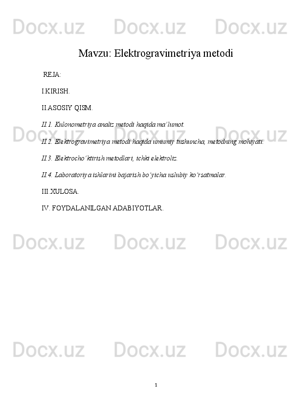 Mavzu:  Elektrogravimetriya metodi
 REJA:
I.KIRISH.
II.ASOSIY QISM.
II.1.  Kulonometriya  analiz metodi haqida ma’lumot.
II.2. Elektrogravimetriya metodi haqida umumiy tushuncha, metodning mohiyati.
II.3. Elektrocho’ktirish metodlari, ichki elektroliz.
II.4. Laboratoriya ishlarini bajarish bo’yicha uslubiy ko’rsatmalar.
III.XULOSA.
IV. FOYDALANILGAN ADABIYOTLAR.
 
1 
