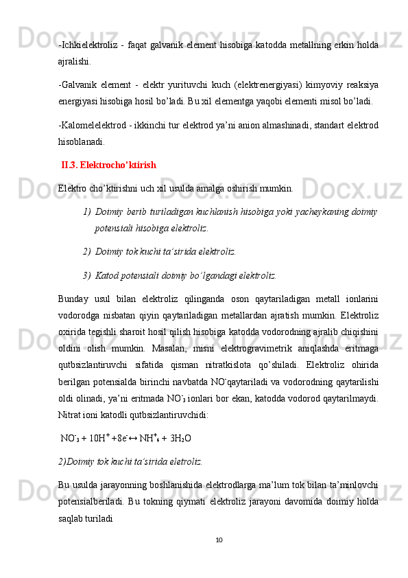 -Ichkielektroliz -  faqat   galvanik element  hisobiga  katodda  metallning erkin holda
ajralishi.
-Galvanik   element   -   elektr   yurituvchi   kuch   (elektrenergiyasi)   kimyoviy   reaksiya
energiyasi hisobiga hosil bo’ladi. Bu xil elementga yaqobi elementi misol bo’ladi.
-Kalomelelektrod - ikkinchi tur elektrod ya’ni anion almashinadi, standart elektrod
hisoblanadi.
 II.3. Elektrocho’ktirish
Elektro cho’ktirishni uch xil usulda amalga oshirish mumkin.
1) Doimiy berib turiladigan kuchlanish hisobiga yoki yacheykaning doimiy
potensiali hisobiga elektroliz.
2) Doimiy tok kuchi ta’sirida elektroliz.
3) Katod potensiali doimiy bo’lgandagi elektroliz.
Bunday   usul   bilan   elektroliz   qilinganda   oson   qaytariladigan   metall   ionlarini
vodorodga   nisbatan   qiyin   qaytariladigan   metallardan   ajratish   mumkin.   Elektroliz
oxirida tegishli sharoit hosil qilish hisobiga katodda vodorodning ajralib chiqishini
oldini   olish   mumkin.   Masalan,   misni   elektrogravimetrik   aniqlashda   eritmaga
qutbsizlantiruvchi   sifatida   qisman   nitratkislota   qo’shiladi.   Elektroliz   ohirida
berilgan potensialda birinchi navbatda NO -
qaytariladi  va vodorodning qaytarilishi
oldi olinadi, ya’ni eritmada NO -
3   ionlari bor ekan, katodda vodorod qaytarilmaydi.
Nitrat ioni katodli qutbsizlantiruvchidi:
 NO -
3  + 10H +
 +8e -
↔ NH +
4  + 3H
2 O
2)Doimiy tok kuchi ta’sirida eletroliz.
Bu usulda jarayonning boshlanishida elektrodlarga ma’lum tok bilan ta’minlovchi
potensialberiladi.   Bu   tokning   qiymati   elektroliz   jarayoni   davomida   doimiy   holda
saqlab turiladi
10 