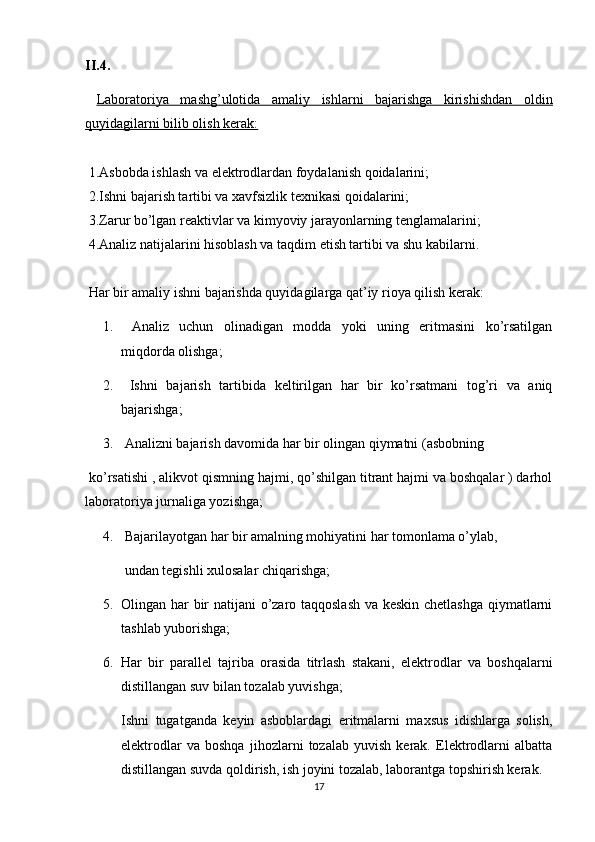 II.4.
  Laboratoriya   mashg’ulotida   amaliy   ishlarni   bajarishga   kirishishdan   oldin
quyidagilarni bilib olish kerak:
 1.Asbobda ishlash va elektrodlardan foydalanish qoidalarini;
 2.Ishni bajarish tartibi va xavfsizlik texnikasi qoidalarini;
 3.Zarur bo’lgan reaktivlar va kimyoviy jarayonlarning tenglamalarini;
 4.Analiz natijalarini hisoblash va taqdim etish tartibi va shu kabilarni.
 Har bir amaliy ishni bajarishda quyidagilarga qat’iy rioya qilish kerak:
1.   Analiz   uchun   olinadigan   modda   yoki   uning   eritmasini   ko’rsatilgan
miqdorda olishga;
2.   Ishni   bajarish   tartibida   keltirilgan   har   bir   ko’rsatmani   tog’ri   va   aniq
bajarishga;
3.  Analizni bajarish davomida har bir olingan qiymatni (asbobning 
 ko’rsatishi , alikvot qismning hajmi, qo’shilgan titrant hajmi va boshqalar ) darhol
laboratoriya jurnaliga yozishga;
4.  Bajarilayotgan har bir amalning mohiyatini har tomonlama o’ylab,
 undan tegishli xulosalar chiqarishga;
5. Olingan har bir natijani o’zaro taqqoslash va keskin chetlashga qiymatlarni
tashlab yuborishga;
6. Har   bir   parallel   tajriba   orasida   titrlash   stakani,   elektrodlar   va   boshqalarni
distillangan suv bilan tozalab yuvishga;
Ishni   tugatganda   keyin   asboblardagi   eritmalarni   maxsus   idishlarga   solish,
elektrodlar   va   boshqa   jihozlarni   tozalab   yuvish   kerak.   Elektrodlarni   albatta
distillangan suvda qoldirish, ish joyini tozalab, laborantga topshirish kerak.
17 