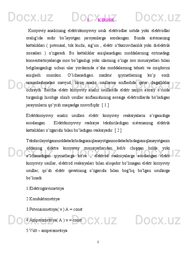 I. KIRISH.
  Kimyoviy   analizning   elektrokimyoviy   usuli   elektrodlar   ustida   yoki   elektrodlar
oralig’ida   sodir   bo’layotgan   jaroyanlarga   asoslangan.   Bunda   sistemaning
kattaliklari   (   potensial,   tok   kuchi,   sig’im   ,   elektr   o’tkazuvchanlik   yoki   dielektrik
xossalari   )   o’zgaradi.   Bu   kattaliklar   aniqlanadigan   moddalarning   eritmadagi
konsentratsiyalariga   mos   bo’lganligi   yoki   ularning   o’ziga   xos   xususiyatlari   bilan
belgilanganligi   uchun   ular   yordamida   o’sha   moddalarning   tabiati   va   miqdorini
aniqlash   mumkin.   O’lchanadigan   mazkur   qiymatlarning   ko’p   sonli
umumlashmalari   mavjud,   biroq   analiz   usullarini   sinflashda   qator   chigalliklar
uchraydi.   Barcha   elektr   kimyoviy   analiz   usullarida   elektr   zanjiri   asosiy   o’rinda
turganligi   hisobga   olinib   usullar   sinflanishining   asosiga   elektrodlarda   bo’ladigan
jarayonlarni qo’yish maqsadga muvofiqdir. [ 1 ]
Elektrkimyoviy   analiz   usullari   elektr   kimyoviy   reaksiyalarni   o’rganishga
asoslangan   .   Elektrkimyoviy   reaksiya   tekshiriladigan   sistemaning   elektrik
kattaliklari o’zgarishi bilan bo’ladigan reaksiyadir. [ 2 ]
Tekshirilayotganmoddatarkibidagianiqlanayotganmodatarkibidagianiqlanayotganm
oddaning   elektra   kimyoviy   xususiyatlaridan   kelib   chiqqan   holda   yoki
o’lchanadigan   qiymatlarga   ko’ra   ,   elektrod   reaksiyalarga   asoslangan   elektr
kimyoviy usullar, elektrod reaksiyalari bilan aloqador bo’lmagan elektr  kimyoviy
usullar,   qo’sh   elektr   qavatining   o’zgarishi   bilan   bog’liq   bo’lgan   usullarga
bo’linadi. 
1.Elektrogravimetriya
2.Konduktometriya
3.Potensiometriya( v ) A = const
4.Amperometriya( A ) v = const
5.Volt – amperometriya
2 
