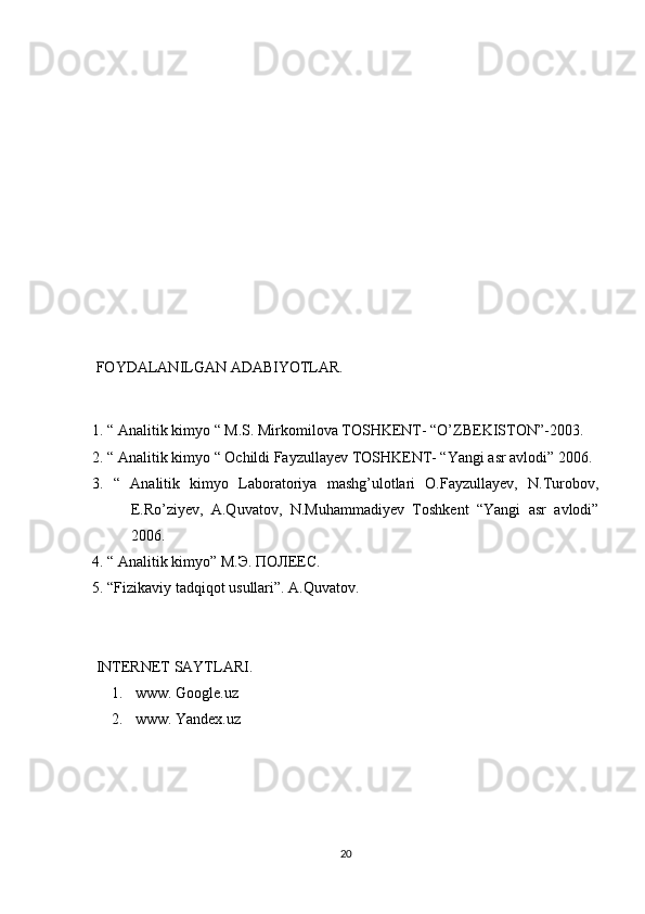  FOYDALANILGAN ADABIYOTLAR.
1. “ Analitik kimyo “ M.S. Mirkomilova TOSHKENT- “O’ZBEKISTON”-2003.
2. “ Analitik kimyo “ Ochildi Fayzullayev TOSHKENT- “Yangi asr avlodi” 2006.
3.   “   Analitik   kimyo   Laboratoriya   mashg’ulotlari   O.Fayzullayev,   N.Turobov,
E.Ro’ziyev,   A.Quvatov,   N.Muhammadiyev   Toshkent   “Yangi   asr   avlodi”
2006.
4. “ Analitik kimyo” M. Э .  ПОЛЕЕС .
5. “Fizikaviy tadqiqot usullari”. A.Quvatov.
 INTERNET SAYTLARI.
1.  www. Google.uz
2.  www. Yandex.uz
20 