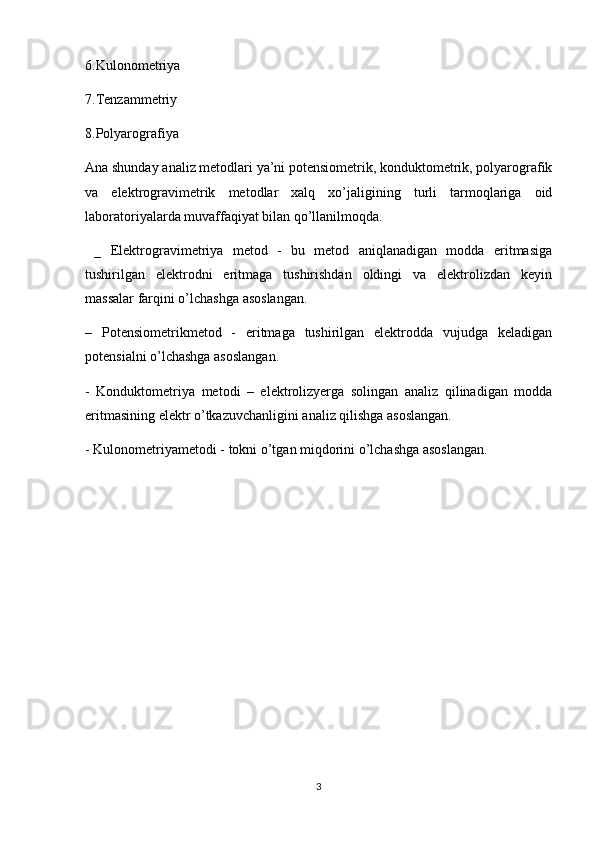 6.Kulonometriya
7.Tenzammetriy
8.Polyarografiya
Ana shunday analiz metodlari ya’ni potensiometrik, konduktometrik, polyarografik
va   elektrogravimetrik   metodlar   xalq   xo’jaligining   turli   tarmoqlariga   oid
laboratoriyalarda muvaffaqiyat bilan qo’llanilmoqda. 
  _   Elektrogravimetriya   metod   -   bu   metod   aniqlanadigan   modda   eritmasiga
tushirilgan   elektrodni   eritmaga   tushirishdan   oldingi   va   elektrolizdan   keyin
massalar farqini o’lchashga asoslangan.
–   Potensiometrikmetod   -   eritmaga   tushirilgan   elektrodda   vujudga   keladigan
potensialni o’lchashga asoslangan.
-   Konduktometriya   metodi   –   elektrolizyerga   solingan   analiz   qilinadigan   modda
eritmasining elektr o’tkazuvchanligini analiz qilishga asoslangan.
- Kulonometriyametodi - tokni o’tgan miqdorini o’lchashga asoslangan.
 
3 