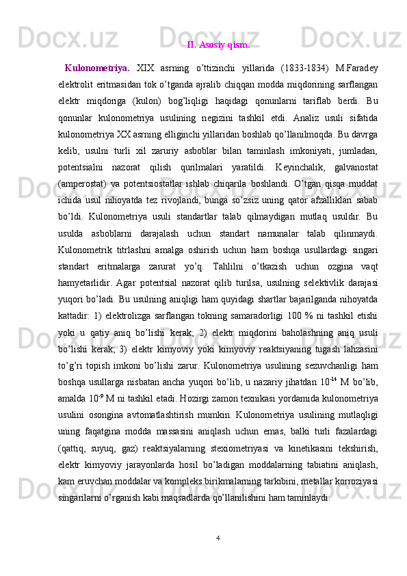 II. Asosiy qism.
  Kulonometriya.   XIX   asrning   o’ttizinchi   yillarida   (1833-1834)   M.Farad е y
el е ktrolit  eritmasidan tok o’tganda ajralib chiqqan modda miqdorining sarflangan
el е ktr   miqdoriga   (kulon)   bog’liqligi   haqidagi   qonunlarni   tariflab   b е rdi.   Bu
qonunlar   kulonom е triya   usulining   n е gizini   tashkil   etdi.   Analiz   usuli   sifatida
kulonom е triya XX asrning elliginchi yillaridan boshlab qo’llanilmoqda. Bu davrga
k е lib,   usulni   turli   xil   zaruriy   asboblar   bilan   taminlash   imkoniyati,   jumladan,
pot е ntsialni   nazorat   qilish   qurilmalari   yaratildi.   K е yinchalik,   galvanostat
(amp е rostat)   va   pot е ntsiostatlar   ishlab   chiqarila   boshlandi.   O’tgan   qisqa   muddat
ichida   usul   nihoyatda   t е z   rivojlandi,   bunga   so’zsiz   uning   qator   afzalliklari   sabab
bo’ldi.   Kulonom е triya   usuli   standartlar   talab   qilmaydigan   mutlaq   usuldir.   Bu
usulda   asboblarni   darajalash   uchun   standart   namunalar   talab   qilinmaydi.
Kulonom е trik   titrlashni   amalga   oshirish   uchun   ham   boshqa   usullardagi   singari
standart   eritmalarga   zarurat   yo’q.   Tahlilni   o’tkazish   uchun   ozgina   vaqt
hamyetarlidir.   Agar   pot е ntsial   nazorat   qilib   turilsa,   usulning   s е l е ktivlik   darajasi
yuqori bo’ladi. Bu usulning aniqligi ham quyidagi shartlar bajarilganda nihoyatda
kattadir:   1)   el е ktrolizga   sarflangan   tokning   samaradorligi   100   %   ni   tashkil   etishi
yoki   u   qatiy   aniq   bo’lishi   k е rak;   2)   el е ktr   miqdorini   baholashning   aniq   usuli
bo’lishi   k е rak;   3)   el е ktr   kimyoviy   yoki   kimyoviy   r е aktsiyaning   tugash   lahzasini
to’g’ri   topish   imkoni   bo’lishi   zarur.   Kulonom е triya   usulining   s е zuvchanligi   ham
boshqa   usullarga   nisbatan   ancha   yuqori   bo’lib,   u   nazariy   jihatdan   10 -14
  M   bo’lib,
amalda 10 -9
  M ni tashkil etadi. Hozirgi zamon t е xnikasi yordamida kulonom е triya
usulini   osongina   avtomatlashtirish   mumkin.   Kulonom е triya   usulining   mutlaqligi
uning   faqatgina   modda   massasini   aniqlash   uchun   emas,   balki   turli   fazalardagi
(qattiq,   suyuq,   gaz)   r е aktsiyalarning   st е xiom е triyasi   va   kin е tikasini   t е kshirish,
el е ktr   kimyoviy   jarayonlarda   hosil   bo’ladigan   moddalarning   tabiatini   aniqlash,
kam eruvchan moddalar va kompl е ks birikmalarning tarkibini, m е tallar korroziyasi
singarilarni o’rganish kabi maqsadlarda qo’llanilishini ham taminlaydi. 
4 
