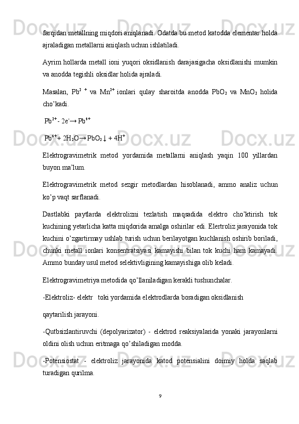 farqidan metallning miqdori aniqlanadi. Odatda bu metod katodda elementar holda
ajraladigan metallarni aniqlash uchun ishlatiladi.
Ayrim hollarda metall ioni yuqori oksidlanish darajasigacha oksidlanishi  mumkin
va anodda tegishli oksidlar holida ajraladi. 
Masalan,   Pb 2   +  
va   Mn 2+  
ionlari   qulay   sharoitda   anodda   PbO
2   va   MnO
2   holida
cho’kadi.
  Pb 2+ 
- 2e -
→ Pb 4+
 Pb 4+ 
+ 2H
2 O→ PbO
2  ↓ + 4H +
Elektrogravimetrik   metod   yordamida   metallarni   aniqlash   yaqin   100   yillardan
buyon ma’lum.
Elektrogravimetrik   metod   sezgir   metodlardan   hisoblanadi,   ammo   analiz   uchun
ko’p vaqt sarflanadi.
Dastlabki   paytlarda   elektrolizni   tezlatish   maqsadida   elektro   cho’ktirish   tok
kuchining yetarlicha katta miqdorida amalga oshirilar edi. Elertroliz jarayonida tok
kuchini o’zgartirmay ushlab turish uchun berilayotgan kuchlanish oshirib boriladi,
chunki   metall   ionlari   konsentratsiyasi   kamayishi   bilan   tok   kuchi   ham   kamayadi.
Ammo bunday usul metod selektivligining kamayishiga olib keladi.
Elektrogravimetriya metodida qo’llaniladigan kerakli tushunchalar.
-Elektroliz- elektr  toki yordamida elektrodlarda boradigan oksidlanish 
qaytarilish jarayoni.
-Qutbsizlantiruvchi   (depolyarizator)   -   elektrod   reaksiyalarida   yonaki   jarayonlarni
oldini olish uchun eritmaga qo’shiladigan modda. 
-Potensiostat   -   elektroliz   jarayonida   katod   potensialini   doimiy   holda   saqlab
turadigan qurilma.
9 