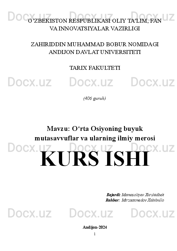 O’ZBEKISTON RESPUBLIKASI OLIY TA’LIM, FAN
VA INNOVATSIYALAR VAZIRLIGI
ZAHIRIDDIN MUHAMMAD BOBUR NOMIDAGI
ANDIJON DAVLAT UNIVERSITETI
TARIX FAKULTETI
(406 guruh)
Mavzu: O‘rta Osiyoning buyuk
mutasavvuflar va ularning ilmiy merosi
KURS ISHI
Bajardi:  Mamasoliyev Xurshidbek
Rahbar:   Mirzaaxmedov Xabibullo
Andijon-2024
1 
