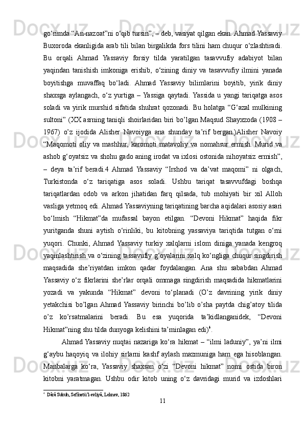 go‘rimda “An-nazoat”ni o‘qib tursin”, – deb, vasiyat qilgan ekan. Ahmad Yassaviy
Buxoroda ekanligida arab tili bilan birgalikda fors tilini ham chuqur o‘zlashtiradi.
Bu   orqali   Ahmad   Yassaviy   forsiy   tilda   yaratilgan   tasavvufiy   adabiyot   bilan
yaqindan   tanishish   imkoniga   erishib,   o‘zining   diniy   va   tasavvufiy   ilmini   yanada
boyitishga   muvaffaq   bo‘ladi.   Ahmad   Yassaviy   bilimlarini   boyitib,   yirik   diniy
shaxsga   aylangach,   o‘z   yurtiga   –  Yassiga   qaytadi.  Yassida   u   yangi   tariqatga   asos
soladi   va   yirik   murshid   sifatida   shuhrat   qozonadi.   Bu   holatga   “G‘azal   mulkining
sultoni” (XX asrning taniqli shoirlaridan biri bo’lgan Maqsud Shayxzoda (1908 –
1967)   o’z   ijodida   Alisher   Navoiyga   ana   shunday   ta’rif   bergan.)Alisher   Navoiy
“Maqomoti   oliy   va   mashhur,   karomoti   matavoliy   va   nomahsur   ermish.   Murid   va
ashob g‘oyatsiz va shohu gado aning irodat va ixlosi ostonida nihoyatsiz ermish”,
–   deya   ta’rif   beradi.4   Ahmad   Yassaviy   “Irshod   va   da’vat   maqomi”   ni   olgach,
Turkistonda   o‘z   tariqatiga   asos   soladi.   Ushbu   tariqat   tasavvufdagi   boshqa
tariqatlardan   odob   va   arkon   jihatidan   farq   qilsada,   tub   mohiyati   bir   xil   Alloh
vasliga yetmoq edi. Ahmad Yassaviyning tariqatining barcha aqidalari asosiy asari
bo‘lmish   “Hikmat”da   mufassal   bayon   etilgan.   “Devoni   Hikmat”   haqida   fikr
yuritganda   shuni   aytish   o‘rinliki,   bu   kitobning   yassaviya   tariqtida   tutgan   o‘rni
yuqori.   Chunki,  Ahmad   Yassaviy   turkiy   xalqlarni   islom   diniga   yanada   kengroq
yaqinlashtirish va o‘zining tassavufiy g‘oyalarini xalq ko‘ngliga chuqur singdirish
maqsadida   she’riyatdan   imkon   qadar   foydalangan.   Ana   shu   sababdan   Ahmad
Yassaviy   o‘z   fikrlarini   she’rlar   orqali   ommaga   singdirish   maqsadida   hikmatlarini
yozadi   va   yakunda   “Hikmat”   devoni   to‘planadi   (O’z   davrining   yirik   diniy
yetakchisi   bo’lgan  Ahmad  Yassaviy   birinchi   bo’lib   o’sha   paytda   chig’atoy   tilida
o’z   ko’rsatmalarini   beradi.   Bu   esa   yuqorida   ta’kidlanganidek,   “Devoni
Hikmat”ning shu tilda dunyoga kelishini ta’minlagan edi) 4
.
Ahmad  Yassaviy   nuqtai   nazariga   ko‘ra   hikmat   –   “ilmi   laduniy”,   ya’ni   ilmi
g‘aybu   haqoyiq   va   ilohiy   sirlarni   kashf   aylash   mazmuniga   ham   ega   hisoblangan.
Manbalarga   ko‘ra,   Yassaviy   shaxsan   o‘zi   “Devoni   hikmat”   nomi   ostida   biron
kitobni   yaratmagan.   Ushbu   odir   kitob   uning   o‘z   davridagi   murid   va   izdoshlari
4
  Dârâ Sukuh, Sefînetü’l-evliyâ, Leknev, 1862
11 