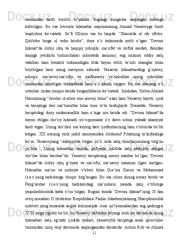tomonidan   tartib   berilib,   to‘planib,   bugungi   kungacha   saqlangan   holatiga
keltirilgan.   Bu   esa   bevosita   hikmatlar   majmuasining   Ahmad   Yassaviyga   borib
taqalishini   ko‘rsatadi.   So‘fi   Olloyor   esa   bu   haqida:   “Shariatda   ul   edi   oftobe,
Qolibdur   bizga   ul   erdin   kitobe”,   deya   o‘z   tazkirasida   aytib   o‘tgan   “Devoni
hikmat”da   ilohiy   ishq   va   haqiqiy   oshiqlik,   ma’rifat   va   oriflik   saodati,   fanodan
baqoga   yetishish   tushunchalari   nihoyatda   samimiy,   eng   muhimi   oddiy   xalq
vakillari   ham   bemalol   tushunadigan   tilda   bayon   etilib,   ta’sirli   ohanglar   bilan
boyitilgani   ham   uning   mavqeini   oshiradi.   Yassaviy   hikmatlaridagi   g‘oyaviy,
axloqiy,   ma’naviy-ma’rifiy   va   mafkuraviy   yo‘nalishlari   uning   izdoshlari
tomonidan   yaratilgan   hikmatlarda   ham   o‘z   aksini   topgan.   Bu   esa   ularning   o‘z
ustozlari izidan muqim tarzda borganliklarini ko‘rsatadi. Jumladan, Sulton Ahmad
Haziniyning “Javohir ul-abror min amvoji bihor” asari ham Yassaviy hayoti, ijodi
va   tariqatiga   doir   ma’lumotlar   bilan   buni   to‘la   tasdiqlaydi.   Demakki,   Yassaviy
tariqatidagi   diniy   mukammallik   ham   o‘ziga   xos   tarzda   edi.   “Devoni   hikmat”da
bayon   etilgan   she’riy   hikmatli   yo‘riqnomalar   o‘z   davri   uchun   yuksak   ahamiyat
kasb  etgan.   Uning  she’rlari  esa   keying  davr   ijodkorlarining  ham   e’tiborida   bo‘lib
kelgan.   XX   asrning   yirik   jadid   namoyandasi   Abdurauf   Fitratning   ta’kidlashiga
ko‘ra,  Yassaviyning   “adabiyotda   tutgan   yo‘li   soda   xalq   shoirlarimizning   tutg‘on
yo‘lidir…   Uning   hikmatlari   vaznda,   qofiyada,   uslubda   xalq   adabiyoti   atalgan
she’rlar   bilan   barobar”dir.   Yassaviy   tariqatining   asosiy   manbai   bo‘lgan   “Devoni
hikmat”da   ilohiy   ishq   g‘oyasi   va   ma’rifiy,   ma’naviy   mazmun   ilgari   surilgan.
Hikmatlar   ma’no   va   mohiyat   e’tibori   bilan   Qur’oni   Karim   va   Muhammad
(s.a.v.)ning   hadislariga   chuqur   bog‘langan.   Bu   esa   islom   dining   asosiy   kitobi   va
Payg‘ambar   (s.a.v.)ning   hadislaridagi   ma’nolarni   yanada   xalq   e’tiboriga
yaqinlashtirishda   katta   o‘rin   tutgan.   Buguni   kunda   “Devoni   hikmat”ning   20   dan
ortiq nusxalari O‘zbekiston Respublikasi  Fanlar Akademiyasining Sharqshunoslik
institute jamg‘armasida saqlab kelinmoqda. Asar  qo‘lyozmalaridan eng qadimgisi
XVII asrga tegishli bo‘lib, bu Yassaviy vafotidan keyingi besh asr davomida uning
hikmatlari   xalq   og‘zaki   ijodida   yashab,   yassaviylik   tariqatiga   amal   qiluvchilar
tomonidan   uzoq   vaqt   davomida   saqlanganidan   dalolatdir.  Arslon   Bob   va  Ahmad
12 