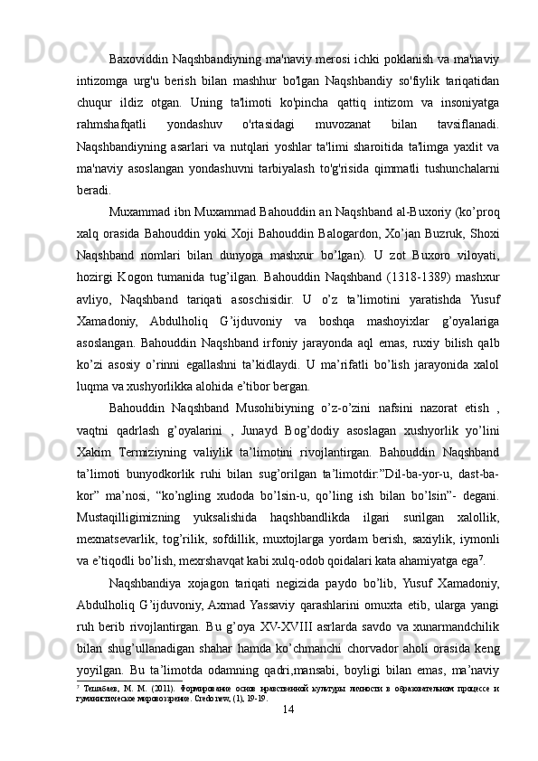 Baxoviddin Naqshbandiyning ma'naviy merosi ichki poklanish va ma'naviy
intizomga   urg'u   berish   bilan   mashhur   bo'lgan   Naqshbandiy   so'fiylik   tariqatidan
chuqur   ildiz   otgan.   Uning   ta'limoti   ko'pincha   qattiq   intizom   va   insoniyatga
rahmshafqatli   yondashuv   o'rtasidagi   muvozanat   bilan   tavsiflanadi.
Naqshbandiyning   asarlari   va   nutqlari   yoshlar   ta'limi   sharoitida   ta'limga   yaxlit   va
ma'naviy   asoslangan   yondashuvni   tarbiyalash   to'g'risida   qimmatli   tushunchalarni
beradi. 
Muxammad ibn Muxammad Bahouddin an Naqshband al-Buxoriy (ko’proq
xalq  orasida   Bahouddin   yoki   Xoji   Bahouddin   Balogardon,   Xo’jan   Buzruk,   Shoxi
Naqshband   nomlari   bilan   dunyoga   mashxur   bo’lgan).   U   zot   Buxoro   viloyati,
hozirgi   Kogon   tumanida   tug’ilgan.   Bahouddin   Naqshband   (1318-1389)   mashxur
avliyo,   Naqshband   tariqati   asoschisidir.   U   o’z   ta’limotini   yaratishda   Yusuf
Xamadoniy,   Abdulholiq   G’ijduvoniy   va   boshqa   mashoyixlar   g’oyalariga
asoslangan.   Bahouddin   Naqshband   irfoniy   jarayonda   aql   emas,   ruxiy   bilish   qalb
ko’zi   asosiy   o’rinni   egallashni   ta’kidlaydi.   U   ma’rifatli   bo’lish   jarayonida   xalol
luqma va xushyorlikka alohida e’tibor bergan.
Bahouddin   Naqshband   Musohibiyning   o’z-o’zini   nafsini   nazorat   etish   ,
vaqtni   qadrlash   g’oyalarini   ,   Junayd   Bog’dodiy   asoslagan   xushyorlik   yo’lini
Xakim   Termiziyning   valiylik   ta’limotini   rivojlantirgan.   Bahouddin   Naqshband
ta’limoti   bunyodkorlik   ruhi   bilan   sug’orilgan   ta’limotdir:”Dil-ba-yor-u,   dast-ba-
kor”   ma’nosi,   “ko’ngling   xudoda   bo’lsin-u,   qo’ling   ish   bilan   bo’lsin”-   degani.
Mustaqilligimizning   yuksalishida   haqshbandlikda   ilgari   surilgan   xalollik,
mexnatsevarlik,   tog’rilik,   sofdillik,   muxtojlarga   yordam   berish,   saxiylik,   iymonli
va e’tiqodli bo’lish, mexrshavqat kabi xulq-odob qoidalari kata ahamiyatga ega 7
.
Naqshbandiya   xojagon   tariqati   negizida   paydo   bo’lib,   Yusuf   Xamadoniy,
Abdulholiq   G’ijduvoniy,  Axmad  Yassaviy   qarashlarini   omuxta   etib,   ularga   yangi
ruh   berib   rivojlantirgan.   Bu   g’oya   XV-XVIII   asrlarda   savdo   va   xunarmandchilik
bilan   shug’ullanadigan   shahar   hamda   ko’chmanchi   chorvador   aholi   orasida   keng
yoyilgan.   Bu   ta’limotda   odamning   qadri,mansabi,   boyligi   bilan   emas,   ma’naviy
7
  Тешабаев,   М.   М.   (2011).   Формирование   основ   нравственной   культуры   личности   в   образовательном   процессе   и
гуманистическое мировоззрение. Credo new, (1), 19-19.
14 