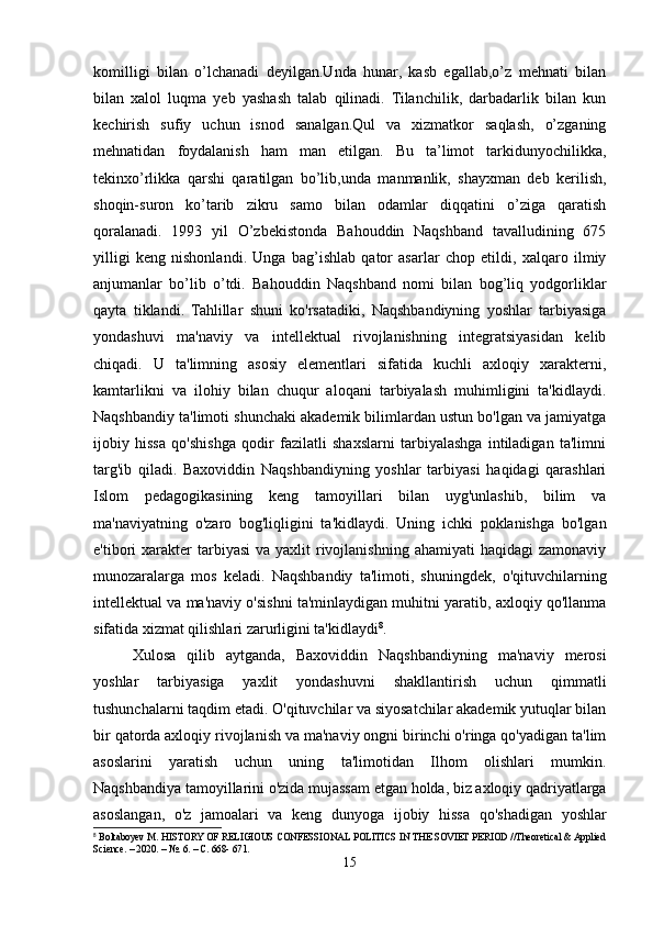 komilligi   bilan   o’lchanadi   deyilgan.Unda   hunar,   kasb   egallab,o’z   mehnati   bilan
bilan   xalol   luqma   yeb   yashash   talab   qilinadi.   Tilanchilik,   darbadarlik   bilan   kun
kechirish   sufiy   uchun   isnod   sanalgan.Qul   va   xizmatkor   saqlash,   o’zganing
mehnatidan   foydalanish   ham   man   etilgan.   Bu   ta’limot   tarkidunyochilikka,
tekinxo’rlikka   qarshi   qaratilgan   bo’lib,unda   manmanlik,   shayxman   deb   kerilish,
shoqin-suron   ko’tarib   zikru   samo   bilan   odamlar   diqqatini   o’ziga   qaratish
qoralanadi.   1993   yil   O’zbekistonda   Bahouddin   Naqshband   tavalludining   675
yilligi   keng   nishonlandi.   Unga   bag’ishlab   qator   asarlar   chop   etildi,   xalqaro   ilmiy
anjumanlar   bo’lib   o’tdi.   Bahouddin   Naqshband   nomi   bilan   bog’liq   yodgorliklar
qaytа   tiklandi.   Tahlillar   shuni   ko'rsatadiki,   Naqshbandiyning   yoshlar   tarbiyasiga
yondashuvi   ma'naviy   va   intellektual   rivojlanishning   integratsiyasidan   kelib
chiqadi.   U   ta'limning   asosiy   elementlari   sifatida   kuchli   axloqiy   xarakterni,
kamtarlikni   va   ilohiy   bilan   chuqur   aloqani   tarbiyalash   muhimligini   ta'kidlaydi.
Naqshbandiy ta'limoti shunchaki akademik bilimlardan ustun bo'lgan va jamiyatga
ijobiy   hissa   qo'shishga   qodir   fazilatli   shaxslarni   tarbiyalashga   intiladigan   ta'limni
targ'ib   qiladi.   Baxoviddin   Naqshbandiyning   yoshlar   tarbiyasi   haqidagi   qarashlari
Islom   pedagogikasining   keng   tamoyillari   bilan   uyg'unlashib,   bilim   va
ma'naviyatning   o'zaro   bog'liqligini   ta'kidlaydi.   Uning   ichki   poklanishga   bo'lgan
e'tibori  xarakter  tarbiyasi   va yaxlit   rivojlanishning  ahamiyati   haqidagi   zamonaviy
munozaralarga   mos   keladi.   Naqshbandiy   ta'limoti,   shuningdek,   o'qituvchilarning
intellektual va ma'naviy o'sishni ta'minlaydigan muhitni yaratib, axloqiy qo'llanma
sifatida xizmat qilishlari zarurligini ta'kidlaydi 8
.
Xulosa   qilib   aytganda,   Baxoviddin   Naqshbandiyning   ma'naviy   merosi
yoshlar   tarbiyasiga   yaxlit   yondashuvni   shakllantirish   uchun   qimmatli
tushunchalarni taqdim etadi. O'qituvchilar va siyosatchilar akademik yutuqlar bilan
bir qatorda axloqiy rivojlanish va ma'naviy ongni birinchi o'ringa qo'yadigan ta'lim
asoslarini   yaratish   uchun   uning   ta'limotidan   Ilhom   olishlari   mumkin.
Naqshbandiya tamoyillarini o'zida mujassam etgan holda, biz axloqiy qadriyatlarga
asoslangan,   o'z   jamoalari   va   keng   dunyoga   ijobiy   hissa   qo'shadigan   yoshlar
8
 Boltaboyev M. HISTORY OF RELIGIOUS CONFESSIONAL POLITICS IN THE SOVIET PERIOD //Theoretical & Applied
Science. – 2020. – №. 6. – С. 668- 671.
15 