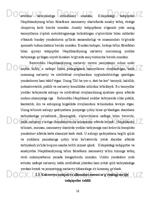 avlodini   tarbiyalashga   intilishimiz   mumkin.   Kelajakdagi   tadqiqotlar
Naqshbandiyning   ta'lim   falsafasini   zamonaviy   sharoitlarda   amaliy   tatbiq   etishga
chuqurroq   kirib   borishi   mumkin.   Amaliy   tadqiqotlarni   o'rganish   yoki   uning
tamoyillarini   o'qitish   metodologiyasiga   birlashtirgan   o'qituvchilar   bilan   suhbatlar
o'tkazish   bunday   yondashuvni   qo'llash   samaradorligi   va   muammolari   to'g'risida
qimmatli tushunchalarni berishi mumkin. Bundan tashqari, boshqa ta'lim falsafalari
bilan   qiyosiy   tadqiqotlar   Naqshbandiyning   ma'naviy   merosining   yoshlar
tarbiyasiga qo'shgan noyob hissalari to'g'risida aniq tushuncha berishi mumkin.
Baxoviddin   Naqshbandiyning   ma'naviy   merosi   jamiyatimiz   uchun   nodir
boylik   bo'lib,   u   nafaqat   Islom   pedagogikasi   tamoyillarini   rivojlantirgan,   balki
insonning   ma'naviy   va   intellektual   rivojlanishini   uyg'unlashtirishga   qaratilgan
yondashuvni ham taklif etgan. Uning "Dil-ba-yor-u, dast-ba-kor" tamoyili, halollik,
mehnatsevarlik, poklik va ma'naviy komillikka intilishni ta'kidlaydi. Bu tamoyillar
yoshlar   tarbiyasida   axloqiy   va   intellektual   rivojlanishning   ajralmas   qismi   sifatida
muhim ahamiyatga ega.     Bahouddin Naqshband yoshlar tarbiyasida ichki poklik,
kamtarlik,   ilm   va   axloqning   birgalikda   rivojlanishini   ta'minlashni   tavsiya   etgan.
Uning ta'limoti axloqiy qadriyatlarni jamiyatga ijobiy hissa qo'shadigan shaxslarni
tarbiyalashga   yo'naltiradi.   Shuningdek,   o'qituvchilarni   nafaqat   bilim   beruvchi,
balki ma'naviy o'sishga ilhomlantiruvchi rahnamolar sifatida ko'radi.  Naqshbandiy
ta'limoti, xususan, zamonaviy sharoitda yoshlar tarbiyasiga mos keluvchi kompleks
yondashuv sifatida katta ahamiyat kasb etadi. U axloqiy qadriyatlarni targ'ib qilish
va   yoshlarni   jamoalariga   ijobiy   ta'sir   ko'rsatuvchi   yetuk   shaxslar   sifatida
tarbiyalash yo'lida beqiyos manba bo'lib xizmat qiladi.   Kelajakdagi tadqiqotlar va
amaliyotlar   Naqshbandiyning   ta'lim   falsafasini   zamonaviy   ta'lim   tizimiga   tatbiq
etish   imkoniyatlarini   yanada   kengaytirishi   mumkin.   Ushbu   yondashuv   yosh
avlodni nafaqat ma'naviy, balki intellektual jihatdan ham yetuk qilib tarbiyalashga
yordam beradi va jamiyatning ma'naviy tiklanishiga o'z hissasini qo'shadi.
2.3. Kubroviya tariqati va allomalari merosi to‘g‘risidagi xorijiy
tadqiqotlar tahlili
16 