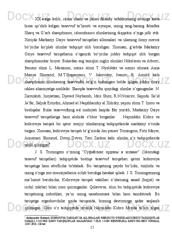 XX   asrga   kelib,   islom   olami   va   jahon   falsafiy   tafakkurining   rivojiga   katta
hissa   qo‘shib   kelgan   tasavvuf   ta’limoti   va   ayniqsa,   uning   rang-barang   falsafasi
Sharq   va   G‘arb   sharqshunos,   islomshunos   olimlarining   diqqatini   o‘ziga   jalb   etdi.
Xorijda   Markaziy   Osiyo   tasavvuf   tariqatlari   allomalari   va   ularning   ilmiy   merosi
bo‘yicha   ko‘plab   olimlar   tadqiqot   olib   borishgan.   Xususan,   g‘arbda   Markaziy
Osiyo   tasavvuf   tariqatlarini   o‘rganish   bo‘yicha   jiddiy   tadqiqot   olib   borgan
sharqshunoslar bisyor. Bulardan eng taniqlisi ingliz olimlari Nikolsson va Arberri,
fransuz   olimi   L.   Massinon,   nemis   olimi   T.   Nyoldeke   va   nemis   olimasi   Anna
Mariya   Shimmel,   M.T.Stepanyans,   V.   Jukovskiy,   Ivanov,   R.   Arnold   kabi
sharqshunos   olimlarning   tasavvufni   to‘g‘ri   tushungan   holda   qilgan   jiddiy   ilmiy
ishlari ahamiyatga molikdir. Sharqda tasavvufni quyidagi olimlar o‘rganganlar: N.
Zarrinkub,   Inoyatxan,   Djavad   Nurbaxsh,   Idris   Shox,   R.N.Nosirov,   Sajjodii   Sa’id
Ja’far, Saljuk Eroydin, Ahmad al Naqshbandiy al Xolidiy, yapon olimi T. Izosu va
boshqalar.   Bular   tasavvufning   asl   mohiyati   haqida   fikr   yuritib,   Markaziy   Osiyo
tasavvuf   tariqatlariga   ham   alohida   e’tibor   berganlar.       Najmiddin   Kubro   va
kubroviya   tariqati   bir   qator   xorijiy   olimlarning   tadqiqotlarida   markaziy   o‘rinda
turgan. Xususan, kubroviya tariqati to‘g‘risida Jon penser Trimingem, Fritz Mayer,
Annemari   Shimmel,   Devin   Deves,   Terri   Zarkon   kabi   olimlar   o‘z   tadqiqotlarida
tahlil qilishgan 9
.
J.   S.   Trimingem   o‘zining   “Суфийские   ордены   в   исламе”   (Islomdagi
tasavuf   tariqatlari)   tadqiqotida   boshqa   tasavvuf   tariqatlari   qatori   kubroviya
tariqatiga   ham   atroflicha   to'xtaladi.   Bu   tariqatning   paydo   bo‘lishi,   tuzilishi   va
uning o‘ziga xos xususiyatlarini ochib berishga harakat qiladi. J. S. Trimingemning
ma’lumot   berishicha,   Kubroviya   tariqati   vakillari   o‘zlarining   sanad   (hujjat)   va
izchil   zikrlari   bilan   nom   qozonganlar.   Qolaversa,   olim   bu   tadqiqotida   kubroviya
tariqatining   izdoshlari,   ya’ni   uning   nasabnomasi   bilan   ham   tanishtiradi.   Bu
tariqatga   ergashuvchilar   qoida   tariqasida,   bizning   davrimizga   qadar   saqlanib
qolmagan.   Olim   o‘z   tadqiqotida   xivalik   Najmiddin   Kubro   Misrda   ta’lim   olgan
9
 Abdurasulov Shahzod, KUBROVIYA TARIQATI VA ALLOMALARI MEROSI TO‘G‘RISIDAGI XORIJIY TADQIQOTLAR
TAHLILI   //   SO’NGI   ILMIY   TADQIQOTLAR   NAZARIYASI   7-JILD   5-SON   RESPUBLIKA  ILMIY-USLUBIY   JURNALI,
13.05.2024, 226-bet.
17 