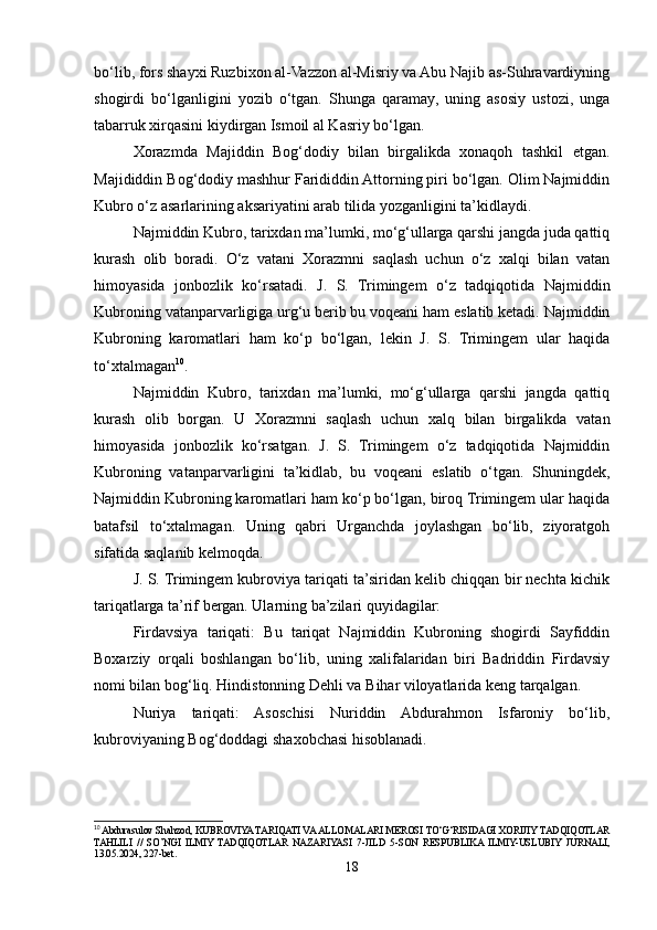 bo‘lib, fors shayxi Ruzbixon al-Vazzon al-Misriy va Abu Najib as-Suhravardiyning
shogirdi   bo‘lganligini   yozib   o‘tgan.   Shunga   qaramay,   uning   asosiy   ustozi,   unga
tabarruk xirqasini kiydirgan Ismoil al Kasriy bo‘lgan.  
Xorazmda   Majiddin   Bog‘dodiy   bilan   birgalikda   xonaqoh   tashkil   etgan.
Majididdin Bog‘dodiy mashhur Farididdin Attorning piri bo‘lgan. Olim Najmiddin
Kubro o‘z asarlarining aksariyatini arab tilida yozganligini ta’kidlaydi.  
Najmiddin Kubro, tarixdan ma’lumki, mo‘g‘ullarga qarshi jangda juda qattiq
kurash   olib   boradi.   O‘z   vatani   Xorazmni   saqlash   uchun   o‘z   xalqi   bilan   vatan
himoyasida   jonbozlik   ko‘rsatadi.   J.   S.   Trimingem   o‘z   tadqiqotida   Najmiddin
Kubroning vatanparvarligiga urg‘u berib bu voqeani ham eslatib ketadi. Najmiddin
Kubroning   karomatlari   ham   ko‘p   bo‘lgan,   lekin   J.   S.   Trimingem   ular   haqida
to‘xtalmagan 10
.  
Najmiddin   Kubro,   tarixdan   ma’lumki,   mo‘g‘ullarga   qarshi   jangda   qattiq
kurash   olib   borgan.   U   Xorazmni   saqlash   uchun   xalq   bilan   birgalikda   vatan
himoyasida   jonbozlik   ko‘rsatgan.   J.   S.   Trimingem   o‘z   tadqiqotida   Najmiddin
Kubroning   vatanparvarligini   ta’kidlab,   bu   voqeani   eslatib   o‘tgan.   Shuningdek,
Najmiddin Kubroning karomatlari ham ko‘p bo‘lgan, biroq Trimingem ular haqida
batafsil   to‘xtalmagan.   Uning   qabri   Urganchda   joylashgan   bo‘lib,   ziyoratgoh
sifatida saqlanib kelmoqda.
J. S. Trimingem kubroviya tariqati ta’siridan kelib chiqqan bir nechta kichik
tariqatlarga ta’rif bergan. Ularning ba’zilari quyidagilar:
Firdavsiya   tariqati:   Bu   tariqat   Najmiddin   Kubroning   shogirdi   Sayfiddin
Boxarziy   orqali   boshlangan   bo‘lib,   uning   xalifalaridan   biri   Badriddin   Firdavsiy
nomi bilan bog‘liq. Hindistonning Dehli va Bihar viloyatlarida keng tarqalgan.
Nuriya   tariqati:   Asoschisi   Nuriddin   Abdurahmon   Isfaroniy   bo‘lib,
kubroviyaning Bog‘doddagi shaxobchasi hisoblanadi.
10
 Abdurasulov Shahzod, KUBROVIYA TARIQATI VA ALLOMALARI MEROSI TO‘G‘RISIDAGI XORIJIY TADQIQOTLAR
TAHLILI   //   SO’NGI   ILMIY   TADQIQOTLAR   NAZARIYASI   7-JILD   5-SON   RESPUBLIKA  ILMIY-USLUBIY   JURNALI,
13.05.2024, 227-bet.
18 
