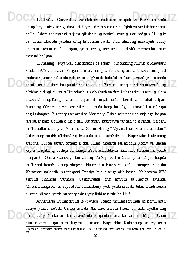 1992-yilda   Garvard   universitetidan   nafaqaga   chiqadi   va   Bonn   shahrida
uning hayotining so‘ngi davrlari deyarli doimiy ma'ruza o‘qish va yozishdan iborat
bo‘ldi. Islom she'riyatini tarjima qilish uning sevimli mashg'uloti bo'lgan. U ingliz
va   nemis   tillarida   yuzdan   ortiq   kitoblarni   nashr   etdi,   ularning   aksariyati   oddiy
odamlar   uchun   mo'ljallangan,   ya’ni   uning   asarlarida   badiylik   elementlari   ham
mavjud bo‘lgan.
Olimaning   “Mystical   dimensions   of   islam”   (Islomning   mistik   o'lchovlari)
kitobi   1975-yili   nashr   etilgan.   Bu   asarning   dastlabki   qismida   tasavvufning   asl
mohiyati, uning kelib chiqish tarixi to‘g‘risida batafsil ma’lumot yozilgan. Islomda
komil inson tushunchasiga alohida to‘xtaladi. Bundan tashqari, islom tasvvufining
o‘zidan oldingi din va ta’limotlar bilan o‘xshash va farqli jihatlarini, ularning islom
tasavvuf   tariqatlariga   ta’sirini   qiyoslash   orqali   ochib   berishga   harakat   qilgan.
Asarning   ikkinchi   qismi   esa   islom   olamida   keng   tarqalgan   tasavuf   tariqatlariga
bag‘ishlangan.   Bu   tariqatlar   orasida   Markaziy   Osiyo   mintaqasida   vujudga   kelgan
tariqatlar ham alohida o‘rin olgan. Xususan, kubroviya tariqati to‘g‘risida qiziqarli
ma’lumotlar   uchraydi.  Annamaria   Shimmelning   “Mystical   dimensions   of   islam”
(Islomning   mistik   o'lchovlari)   kitobida   xabar   berilishicha,   Najmiddin   Kubroning
arabcha   Qur'on   tafsiri   to'qqiz   jildda   uning   shogirdi   Najmiddin   Roziy   va   undan
keyin  tariqatning  boshqa  bir   taniqli  a'zosi  Alauddavla  Simnaniy  tomonidan  yozib
olingan83. Olima kubroviya tariqatining Turkiya va Hindistonga tarqalgani haqida
ma’lumot   beradi.   Uning   shogirdi   Najmiddin   Roziy   mo'g'ullar   bosqinidan   oldin
Xorazmni  tark etib, bu tariqatni Turkiya hududlariga olib boradi. Kubroviya XIV
asrning   ikkinchi   yarmida   Kashmirdagi   eng   muhim   ta’limotga   aylandi.
Ma'lumotlarga ko'ra, Sayyid Ali Hamadoniy yetti yuzta izdoshi bilan Hindistonda
hijrat qildi va u yerda bu tariqatning yoyilishiga turtki bo‘ldi 12
.
Annamaria Shimmelning 1995-yilda “Jonon mening jonimda”85 nomli asari
dunyo   yuzini   ko‘rdi.   Ushbu   asarda   Shimmel   xonim   Islom   olamida   ayollarning
o‘rni,   sufiy   olimlar   asarlarida   ayol   obrazi   qanday   tasvirlangani   yoritilgan.   Ushbu
asar   o‘zbek   tiliga   ham   tarjima   qilingan.   Najmiddin   Kubroning   asosiy   asari
12
 Schimmel, Annemarie. Mystical dimensions of Islam. The Universit y of North Carolina Press Chapel Hill. 1975. – 512 p. Pp.
258.
20 