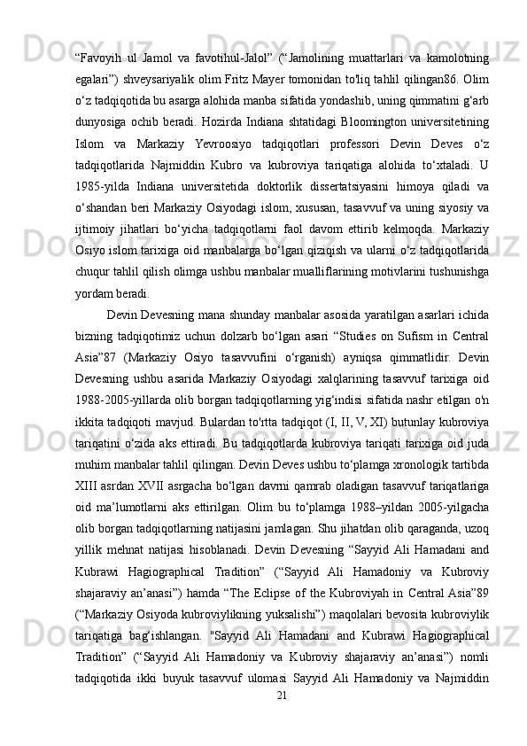 “Favoyih   ul   Jamol   va   favotihul-Jalol”   (“Jamolining   muattarlari   va   kamolotning
egalari”) shveysariyalik olim Fritz Mayer tomonidan to'liq tahlil qilingan86. Olim
o‘z tadqiqotida bu asarga alohida manba sifatida yondashib, uning qimmatini g‘arb
dunyosiga   ochib   beradi.   Hozirda   Indiana   shtatidagi   Bloomington   universitetining
Islom   va   Markaziy   Yevroosiyo   tadqiqotlari   professori   Devin   Deves   o‘z
tadqiqotlarida   Najmiddin   Kubro   va   kubroviya   tariqatiga   alohida   to‘xtaladi.   U
1985-yilda   Indiana   universitetida   doktorlik   dissertatsiyasini   himoya   qiladi   va
o‘shandan beri  Markaziy Osiyodagi  islom, xususan, tasavvuf va uning siyosiy va
ijtimoiy   jihatlari   bo‘yicha   tadqiqotlarni   faol   davom   ettirib   kelmoqda.   Markaziy
Osiyo islom  tarixiga oid manbalarga bo‘lgan qiziqish va ularni o‘z tadqiqotlarida
chuqur tahlil qilish olimga ushbu manbalar mualliflarining motivlarini tushunishga
yordam beradi.
Devin Devesning mana shunday manbalar asosida yaratilgan asarlari ichida
bizning   tadqiqotimiz   uchun   dolzarb   bo‘lgan   asari   “Studies   on   Sufism   in   Central
Asia”87   (Markaziy   Osiyo   tasavvufini   o‘rganish)   ayniqsa   qimmatlidir.   Devin
Devesning   ushbu   asarida   Markaziy   Osiyodagi   xalqlarining   tasavvuf   tarixiga   oid
1988-2005-yillarda olib borgan tadqiqotlarning yig‘indisi sifatida nashr etilgan o'n
ikkita tadqiqoti mavjud. Bulardan to'rtta tadqiqot (I, II, V, XI) butunlay kubroviya
tariqatini  o‘zida aks  ettiradi. Bu  tadqiqotlarda  kubroviya tariqati  tarixiga oid juda
muhim manbalar tahlil qilingan. Devin Deves ushbu to‘plamga xronologik tartibda
XIII   asrdan  XVII  asrgacha   bo‘lgan  davrni   qamrab  oladigan  tasavvuf  tariqatlariga
oid   ma’lumotlarni   aks   ettirilgan.   Olim   bu   to‘plamga   1988–yildan   2005-yilgacha
olib borgan tadqiqotlarning natijasini jamlagan. Shu jihatdan olib qaraganda, uzoq
yillik   mehnat   natijasi   hisoblanadi.   Devin   Devesning   “Sayyid  Ali   Hamadani   and
Kubrawi   Hagiographical   Tradition”   (“Sayyid   Ali   Hamadoniy   va   Kubroviy
shajaraviy   an’anasi”)   hamda   “The   Eclipse   of   the   Kubroviyah   in   Central  Asia”89
(“Markaziy Osiyoda kubroviylikning yuksalishi”) maqolalari bevosita kubroviylik
tariqatiga   bag‘ishlangan.   "Sayyid   Ali   Hamadani   and   Kubrawi   Hagiographical
Tradition”   (“Sayyid   Ali   Hamadoniy   va   Kubroviy   shajaraviy   an’anasi”)   nomli
tadqiqotida   ikki   buyuk   tasavvuf   ulomasi   Sayyid   Ali   Hamadoniy   va   Najmiddin
21 