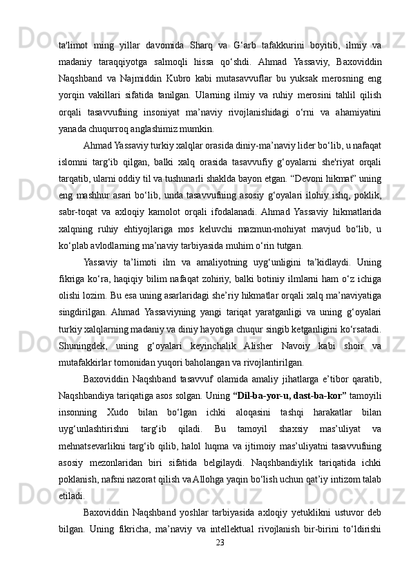 ta'limot   ming   yillar   davomida   Sharq   va   G‘arb   tafakkurini   boyitib,   ilmiy   va
madaniy   taraqqiyotga   salmoqli   hissa   qo‘shdi.   Ahmad   Yassaviy,   Baxoviddin
Naqshband   va   Najmiddin   Kubro   kabi   mutasavvuflar   bu   yuksak   merosning   eng
yorqin   vakillari   sifatida   tanilgan.   Ularning   ilmiy   va   ruhiy   merosini   tahlil   qilish
orqali   tasavvufning   insoniyat   ma’naviy   rivojlanishidagi   o‘rni   va   ahamiyatini
yanada chuqurroq anglashimiz mumkin.
Ahmad Yassaviy turkiy xalqlar orasida diniy-ma’naviy lider bo‘lib, u nafaqat
islomni   targ‘ib   qilgan,   balki   xalq   orasida   tasavvufiy   g‘oyalarni   she'riyat   orqali
tarqatib, ularni oddiy til va tushunarli shaklda bayon etgan. “Devoni hikmat” uning
eng   mashhur   asari   bo‘lib,   unda   tasavvufning   asosiy   g‘oyalari   ilohiy   ishq,   poklik,
sabr-toqat   va   axloqiy   kamolot   orqali   ifodalanadi.  Ahmad   Yassaviy   hikmatlarida
xalqning   ruhiy   ehtiyojlariga   mos   keluvchi   mazmun-mohiyat   mavjud   bo‘lib,   u
ko‘plab avlodlarning ma’naviy tarbiyasida muhim o‘rin tutgan.
Yassaviy   ta’limoti   ilm   va   amaliyotning   uyg‘unligini   ta’kidlaydi.   Uning
fikriga ko‘ra, haqiqiy bilim  nafaqat  zohiriy, balki  botiniy ilmlarni  ham  o‘z ichiga
olishi lozim. Bu esa uning asarlaridagi she’riy hikmatlar orqali xalq ma’naviyatiga
singdirilgan.   Ahmad   Yassaviyning   yangi   tariqat   yaratganligi   va   uning   g‘oyalari
turkiy xalqlarning madaniy va diniy hayotiga chuqur singib ketganligini ko‘rsatadi.
Shuningdek,   uning   g‘oyalari   keyinchalik   Alisher   Navoiy   kabi   shoir   va
mutafakkirlar tomonidan yuqori baholangan va rivojlantirilgan.
Baxoviddin   Naqshband   tasavvuf   olamida   amaliy   jihatlarga   e’tibor   qaratib,
Naqshbandiya tariqatiga asos solgan.  Uning  “Dil-ba-yor-u, dast-ba-kor”  tamoyili
insonning   Xudo   bilan   bo‘lgan   ichki   aloqasini   tashqi   harakatlar   bilan
uyg‘unlashtirishni   targ‘ib   qiladi.   Bu   tamoyil   shaxsiy   mas’uliyat   va
mehnatsevarlikni   targ‘ib   qilib,   halol   luqma   va   ijtimoiy   mas’uliyatni   tasavvufning
asosiy   mezonlaridan   biri   sifatida   belgilaydi.   Naqshbandiylik   tariqatida   ichki
poklanish, nafsni nazorat qilish va Allohga yaqin bo‘lish uchun qat’iy intizom talab
etiladi.
Baxoviddin   Naqshband   yoshlar   tarbiyasida   axloqiy   yetuklikni   ustuvor   deb
bilgan.   Uning   fikricha,   ma’naviy   va   intellektual   rivojlanish   bir-birini   to‘ldirishi
23 