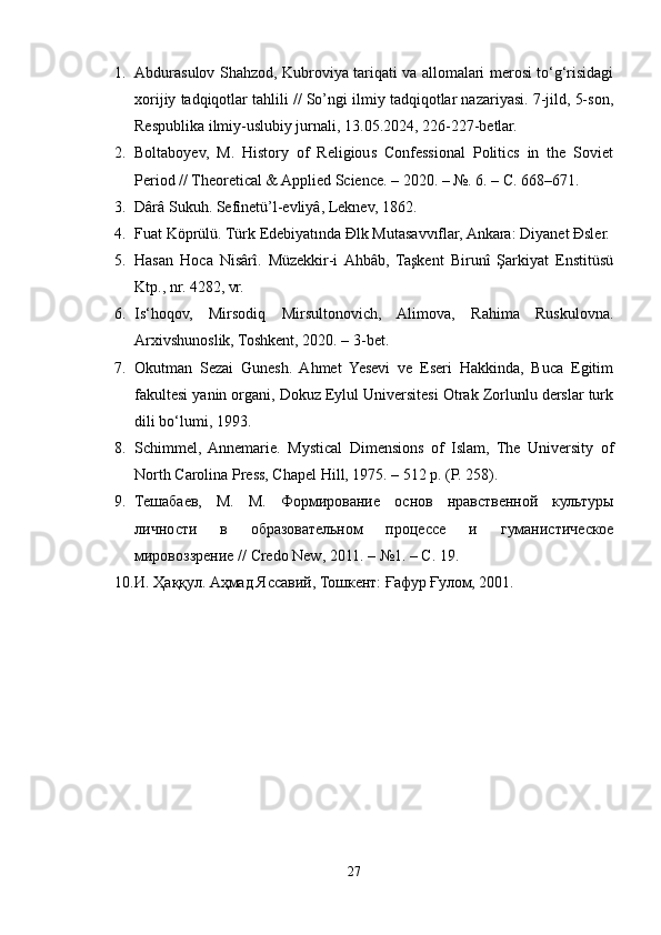 1. Abdurasulov Shahzod, Kubroviya tariqati va allomalari merosi to‘g‘risidagi
xorijiy tadqiqotlar tahlili // So’ngi ilmiy tadqiqotlar nazariyasi. 7-jild, 5-son,
Respublika ilmiy-uslubiy jurnali, 13.05.2024, 226-227-betlar.
2. Boltaboyev,   M.   History   of   Religious   Confessional   Politics   in   the   Soviet
Period // Theoretical & Applied Science. – 2020. – №. 6. – С. 668–671.
3. Dârâ Sukuh. Sefînetü’l-evliyâ, Leknev, 1862.
4. Fuat Köprülü. Türk Edebiyatında Đlk Mutasavvıflar, Ankara: Diyanet Đsler.
5. Hasan   Hoca   Nisârî.   Müzekkir-i  Ahbâb,   Taşkent   Birunî   Şarkiyat   Enstitüsü
Ktp., nr. 4282, vr.
6. Is‘hoqov,   Mirsodiq   Mirsultonovich,   Alimova,   Rahima   Ruskulovna.
Arxivshunoslik, Toshkent, 2020. – 3-bet.
7. Okutman   Sezai   Gunesh.   Ahmet   Yesevi   ve   Eseri   Hakkinda,   Buca   Egitim
fakultesi yanin organi, Dokuz Eylul Universitesi Otrak Zorlunlu derslar turk
dili bo‘lumi, 1993.
8. Schimmel,  Annemarie.   Mystical   Dimensions   of   Islam,   The   University   of
North Carolina Press, Chapel Hill, 1975. – 512 p. (P. 258).
9. Тешабаев,   М.   М.   Формирование   основ   нравственной   культуры
личности   в   образовательном   процессе   и   гуманистическое
мировоззрение //  Credo   New , 2011. – №1. – С. 19.
10. И. Ҳаққул. Аҳмад Яссавий, Тошкент: Ғафур Ғулом, 2001.
27 