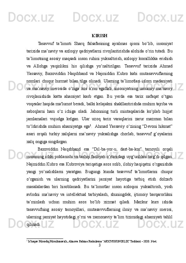 KIRISH
Tasavvuf   ta’limoti   Sharq   falsafasining   ajralmas   qismi   bo‘lib,   insoniyat
tarixida ma’naviy va axloqiy qadriyatlarni rivojlantirishda alohida o‘rin tutadi. Bu
ta’limotning asosiy maqsadi  inson ruhini yuksaltirish, axloqiy komillikka erishish
va   Allohga   yaqinlikni   his   qilishga   yo‘naltirilgan.   Tasavvuf   tarixida   Ahmad
Yassaviy,   Baxoviddin   Naqshband   va   Najmiddin   Kubro   kabi   mutasavvuflarning
nomlari  chuqur  hurmat  bilan  tilga  olinadi. Ularning ta’limotlari  islom  madaniyati
va   ma’naviy   merosida   o‘ziga   xos   o‘rin   egallab,   insoniyatning   umumiy   ma’naviy
rivojlanishida   katta   ahamiyat   kasb   etgan.   Bu   yerda   esa   tarix   nafaqat   o‘tgan
voqealar haqida ma'lumot beradi, balki kelajakni shakllantirishda muhim tajriba va
saboqlarni   ham   o‘z   ichiga   oladi.   Jahonning   turli   mintaqalarida   ko‘plab   hujjat
jamlamalari   vujudga   kelgan.   Ular   uzoq   tarix   varaqlarini   zarur   mazmun   bilan
to‘ldirishda muhim ahamiyatga ega 1
.   Ahmad Yassaviy o‘zining “Devoni  hikmat”
asari   orqali   turkiy   xalqlarni   ma’naviy   yuksalishga   chorlab,   tasavvuf   g‘oyalarini
xalq ongiga singdirgan. 
Baxoviddin   Naqshband   esa   “Dil-ba-yor-u,   dast-ba-kor”   tamoyili   orqali
insonning ichki poklanishi va tashqi faoliyati o‘rtasidagi uyg‘unlikni targ‘ib qilgan.
Najmiddin Kubro esa Kubroviya tariqatiga asos solib, ilohiy haqiqatni o‘rganishda
yangi   yo‘nalishlarni   yaratgan.   Bugungi   kunda   tasavvuf   ta’limotlarini   chuqur
o‘rganish   va   ularning   qadriyatlarini   jamiyat   hayotiga   tatbiq   etish   dolzarb
masalalardan   biri   hisoblanadi.   Bu   ta’limotlar   inson   axloqini   yuksaltirish,   yosh
avlodni   ma’naviy   va   intellektual   tarbiyalash,   shuningdek,   ijtimoiy   barqarorlikni
ta’minlash   uchun   muhim   asos   bo‘lib   xizmat   qiladi.   Mazkur   kurs   ishida
tasavvufning   asosiy   tamoyillari,   mutasavvuflarning   ilmiy   va   ma’naviy   merosi,
ularning jamiyat hayotidagi  o‘rni  va zamonaviy ta’lim  tizimidagi ahamiyati  tahlil
qilinadi.
1
 Is‘hoqov Mirsodiq Mirsultonovich, Alimova Rahima Ruskulovna “ARXIVSHUNOSLIK” Toshkent – 2020. 3-bet. 
3 