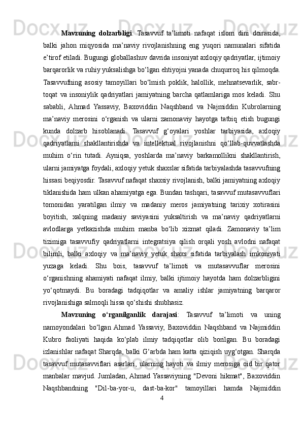 Mavzuning   dolzarbligi :   Tasavvuf   ta’limoti   nafaqat   islom   dini   doirasida,
balki   jahon   miqyosida   ma’naviy   rivojlanishning   eng   yuqori   namunalari   sifatida
e’tirof etiladi. Bugungi globallashuv davrida insoniyat axloqiy qadriyatlar, ijtimoiy
barqarorlik va ruhiy yuksalishga bo‘lgan ehtiyojni yanada chuqurroq his qilmoqda.
Tasavvufning   asosiy   tamoyillari   bo‘lmish   poklik,   halollik,   mehnatsevarlik,   sabr-
toqat   va   insoniylik   qadriyatlari   jamiyatning   barcha   qatlamlariga   mos   keladi.   Shu
sababli,   Ahmad   Yassaviy,   Baxoviddin   Naqshband   va   Najmiddin   Kubrolarning
ma’naviy   merosini   o‘rganish   va   ularni   zamonaviy   hayotga   tatbiq   etish   bugungi
kunda   dolzarb   hisoblanadi.   Tasavvuf   g‘oyalari   yoshlar   tarbiyasida,   axloqiy
qadriyatlarni   shakllantirishda   va   intellektual   rivojlanishni   qo‘llab-quvvatlashda
muhim   o‘rin   tutadi.   Ayniqsa,   yoshlarda   ma’naviy   barkamollikni   shakllantirish,
ularni jamiyatga foydali, axloqiy yetuk shaxslar sifatida tarbiyalashda tasavvufning
hissasi beqiyosdir. Tasavvuf nafaqat shaxsiy rivojlanish, balki jamiyatning axloqiy
tiklanishida ham ulkan ahamiyatga ega. Bundan tashqari, tasavvuf mutasavvuflari
tomonidan   yaratilgan   ilmiy   va   madaniy   meros   jamiyatning   tarixiy   xotirasini
boyitish,   xalqning   madaniy   saviyasini   yuksaltirish   va   ma’naviy   qadriyatlarni
avlodlarga   yetkazishda   muhim   manba   bo‘lib   xizmat   qiladi.   Zamonaviy   ta’lim
tizimiga   tasavvufiy   qadriyatlarni   integratsiya   qilish   orqali   yosh   avlodni   nafaqat
bilimli,   balki   axloqiy   va   ma’naviy   yetuk   shaxs   sifatida   tarbiyalash   imkoniyati
yuzaga   keladi.   Shu   bois,   tasavvuf   ta’limoti   va   mutasavvuflar   merosini
o‘rganishning   ahamiyati   nafaqat   ilmiy,   balki   ijtimoiy   hayotda   ham   dolzarbligini
yo‘qotmaydi.   Bu   boradagi   tadqiqotlar   va   amaliy   ishlar   jamiyatning   barqaror
rivojlanishiga salmoqli hissa qo‘shishi shubhasiz.
Mavzuning   o‘rganilganlik   darajasi :   Tasavvuf   ta’limoti   va   uning
namoyondalari   bo‘lgan   Ahmad   Yassaviy,   Baxoviddin   Naqshband   va   Najmiddin
Kubro   faoliyati   haqida   ko‘plab   ilmiy   tadqiqotlar   olib   borilgan.   Bu   boradagi
izlanishlar  nafaqat  Sharqda, balki G‘arbda ham  katta qiziqish uyg‘otgan. Sharqda
tasavvuf   mutasavviflari   asarlari,   ularning   hayoti   va   ilmiy   merosiga   oid   bir   qator
manbalar   mavjud.   Jumladan,  Ahmad  Yassaviyning   "Devoni   hikmat",   Baxoviddin
Naqshbandning   "Dil-ba-yor-u,   dast-ba-kor"   tamoyillari   hamda   Najmiddin
4 