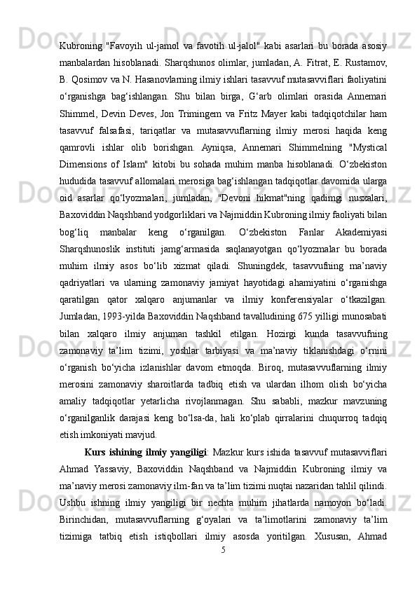 Kubroning   "Favoyih   ul-jamol   va   favotih   ul-jalol"   kabi   asarlari   bu   borada   asosiy
manbalardan hisoblanadi. Sharqshunos olimlar, jumladan, A. Fitrat, E. Rustamov,
B. Qosimov va N. Hasanovlarning ilmiy ishlari tasavvuf mutasavviflari faoliyatini
o‘rganishga   bag‘ishlangan.   Shu   bilan   birga,   G‘arb   olimlari   orasida   Annemari
Shimmel,   Devin   Deves,   Jon   Trimingem   va   Fritz   Mayer   kabi   tadqiqotchilar   ham
tasavvuf   falsafasi,   tariqatlar   va   mutasavvuflarning   ilmiy   merosi   haqida   keng
qamrovli   ishlar   olib   borishgan.   Ayniqsa,   Annemari   Shimmelning   "Mystical
Dimensions   of   Islam"   kitobi   bu   sohada   muhim   manba   hisoblanadi.   O‘zbekiston
hududida tasavvuf allomalari merosiga bag‘ishlangan tadqiqotlar davomida ularga
oid   asarlar   qo‘lyozmalari,   jumladan,   "Devoni   hikmat"ning   qadimgi   nusxalari,
Baxoviddin Naqshband yodgorliklari va Najmiddin Kubroning ilmiy faoliyati bilan
bog‘liq   manbalar   keng   o‘rganilgan.   O‘zbekiston   Fanlar   Akademiyasi
Sharqshunoslik   instituti   jamg‘armasida   saqlanayotgan   qo‘lyozmalar   bu   borada
muhim   ilmiy   asos   bo‘lib   xizmat   qiladi.   Shuningdek,   tasavvufning   ma’naviy
qadriyatlari   va   ularning   zamonaviy   jamiyat   hayotidagi   ahamiyatini   o‘rganishga
qaratilgan   qator   xalqaro   anjumanlar   va   ilmiy   konferensiyalar   o‘tkazilgan.
Jumladan, 1993-yilda Baxoviddin Naqshband tavalludining 675 yilligi munosabati
bilan   xalqaro   ilmiy   anjuman   tashkil   etilgan.   Hozirgi   kunda   tasavvufning
zamonaviy   ta’lim   tizimi,   yoshlar   tarbiyasi   va   ma’naviy   tiklanishdagi   o‘rnini
o‘rganish   bo‘yicha   izlanishlar   davom   etmoqda.   Biroq,   mutasavvuflarning   ilmiy
merosini   zamonaviy   sharoitlarda   tadbiq   etish   va   ulardan   ilhom   olish   bo‘yicha
amaliy   tadqiqotlar   yetarlicha   rivojlanmagan.   Shu   sababli,   mazkur   mavzuning
o‘rganilganlik   darajasi   keng   bo‘lsa-da,   hali   ko‘plab   qirralarini   chuqurroq   tadqiq
etish imkoniyati mavjud.
Kurs  ishining  ilmiy  yangiligi :  Mazkur  kurs  ishida  tasavvuf   mutasavviflari
Ahmad   Yassaviy,   Baxoviddin   Naqshband   va   Najmiddin   Kubroning   ilmiy   va
ma’naviy merosi zamonaviy ilm-fan va ta’lim tizimi nuqtai nazaridan tahlil qilindi.
Ushbu   ishning   ilmiy   yangiligi   bir   nechta   muhim   jihatlarda   namoyon   bo‘ladi.
Birinchidan,   mutasavvuflarning   g‘oyalari   va   ta’limotlarini   zamonaviy   ta’lim
tizimiga   tatbiq   etish   istiqbollari   ilmiy   asosda   yoritilgan.   Xususan,   Ahmad
5 