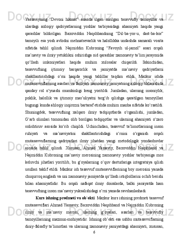 Yassaviyning   “Devoni   hikmat”   asarida   ilgari   surilgan   tasavvufiy   tamoyillar   va
ulardagi   axloqiy   qadriyatlarning   yoshlar   tarbiyasidagi   ahamiyati   haqida   yangi
qarashlar   bildirilgan.   Baxoviddin   Naqshbandning   “Dil-ba-yor-u,   dast-ba-kor”
tamoyili   esa   yosh   avlodni   mehnatsevarlik   va   halollikka   undashda   samarali   vosita
sifatida   tahlil   qilindi.   Najmiddin   Kubroning   “Favoyih   ul-jamol”   asari   orqali
ma’naviy va ilmiy yetuklikni oshirishga oid qarashlar zamonaviy ta’lim jarayonida
qo‘llash   imkoniyatlari   haqida   muhim   xulosalar   chiqarildi.   Ikkinchidan,
tasavvufning   ijtimoiy   barqarorlik   va   jamiyatda   ma’naviy   qadriyatlarni
shakllantirishdagi   o‘rni   haqida   yangi   tahlillar   taqdim   etildi.   Mazkur   ishda
mutasavvuflarning asarlari va faoliyati zamonaviy jamiyatning axloqiy tiklanishida
qanday   rol   o‘ynashi   mumkinligi   keng   yoritildi.   Jumladan,   ularning   insoniylik,
poklik,   halollik   va   ijtimoiy   mas’uliyatni   targ‘ib   qilishga   qaratilgan   tamoyillari
bugungi kunda ahloqiy inqirozni bartaraf etishda muhim manba sifatida ko‘rsatildi.
Shuningdek,   tasavvufning   xalqaro   ilmiy   tadqiqotlarda   o‘rganilishi,   jumladan,
G‘arb   olimlari   tomonidan   olib   borilgan   tadqiqotlar   va   ularning   ahamiyati   o‘zaro
solishtiruv   asosida   ko‘rib   chiqildi.   Uchinchidan,   tasavvuf   ta’limotlarining   inson
ruhiyati   va   ma’naviyatini   shakllantirishdagi   o‘rnini   o‘rganish   orqali
mutasavvuflarning   qadriyatlari   ilmiy   jihatdan   yangi   metodologik   yondashuvlar
asosida   tahlil   qilindi.   Xususan,   Ahmad   Yassaviy,   Baxoviddin   Naqshband   va
Najmiddin   Kubroning   ma’naviy   merosining   zamonaviy   yoshlar   tarbiyasiga   mos
keluvchi   jihatlari   yoritilib,   bu   g‘oyalarning   o‘quv   dasturlariga   integratsiya   qilish
usullari taklif etildi. Mazkur ish tasavvuf mutasavviflarining boy merosini yanada
chuqurroq anglash va uni zamonaviy jamiyatda qo‘llash istiqbollarini ochib berishi
bilan   ahamiyatlidir.   Bu   orqali   nafaqat   ilmiy   doiralarda,   balki   jamiyatda   ham
tasavvufning inson ma’naviy yuksalishidagi o‘rni yanada ravshanlashadi.
Kurs ishning predmeti va ob`ekti : Mazkur kurs ishining predmeti tasavvuf
mutasavviflari Ahmad Yassaviy, Baxoviddin Naqshband va Najmiddin Kubroning
ilmiy   va   ma’naviy   merosi,   ularning   g‘oyalari,   asarlari   va   tasavvufiy
tamoyillarining mazmun-mohiyatidir. Ishning ob’ekti esa ushbu mutasavviflarning
diniy-falsafiy  ta’limotlari   va  ularning  zamonaviy  jamiyatdagi  ahamiyati,  xususan,
6 