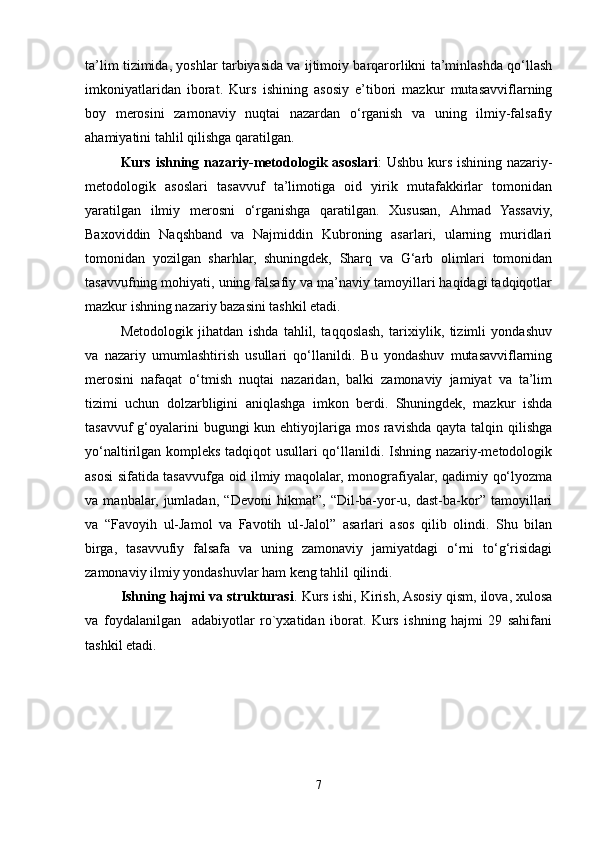 ta’lim tizimida, yoshlar tarbiyasida va ijtimoiy barqarorlikni ta’minlashda qo‘llash
imkoniyatlaridan   iborat.   Kurs   ishining   asosiy   e’tibori   mazkur   mutasavviflarning
boy   merosini   zamonaviy   nuqtai   nazardan   o‘rganish   va   uning   ilmiy-falsafiy
ahamiyatini tahlil qilishga qaratilgan.
Kurs ishning nazariy-metodologik asoslari : Ushbu kurs ishining nazariy-
metodologik   asoslari   tasavvuf   ta’limotiga   oid   yirik   mutafakkirlar   tomonidan
yaratilgan   ilmiy   merosni   o‘rganishga   qaratilgan.   Xususan,   Ahmad   Yassaviy,
Baxoviddin   Naqshband   va   Najmiddin   Kubroning   asarlari,   ularning   muridlari
tomonidan   yozilgan   sharhlar,   shuningdek,   Sharq   va   G‘arb   olimlari   tomonidan
tasavvufning mohiyati, uning falsafiy va ma’naviy tamoyillari haqidagi tadqiqotlar
mazkur ishning nazariy bazasini tashkil etadi.
Metodologik   jihatdan   ishda   tahlil,   taqqoslash,   tarixiylik,   tizimli   yondashuv
va   nazariy   umumlashtirish   usullari   qo‘llanildi.   Bu   yondashuv   mutasavviflarning
merosini   nafaqat   o‘tmish   nuqtai   nazaridan,   balki   zamonaviy   jamiyat   va   ta’lim
tizimi   uchun   dolzarbligini   aniqlashga   imkon   berdi.   Shuningdek,   mazkur   ishda
tasavvuf  g‘oyalarini bugungi  kun ehtiyojlariga mos ravishda qayta talqin qilishga
yo‘naltirilgan kompleks tadqiqot usullari qo‘llanildi. Ishning nazariy-metodologik
asosi sifatida tasavvufga oid ilmiy maqolalar, monografiyalar, qadimiy qo‘lyozma
va   manbalar,   jumladan,   “Devoni   hikmat”,   “Dil-ba-yor-u,   dast-ba-kor”   tamoyillari
va   “Favoyih   ul-Jamol   va   Favotih   ul-Jalol”   asarlari   asos   qilib   olindi.   Shu   bilan
birga,   tasavvufiy   falsafa   va   uning   zamonaviy   jamiyatdagi   o‘rni   to‘g‘risidagi
zamonaviy ilmiy yondashuvlar ham keng tahlil qilindi.
Ishning hajmi va strukturasi . Kurs ishi, Kirish, Asosiy qism, ilova, xulosa
va   foydalanilgan     adabiyotlar   ro`yxatidan   iborat.   Kurs   ishning   hajmi   29   sahifani
tashkil etadi.
7 