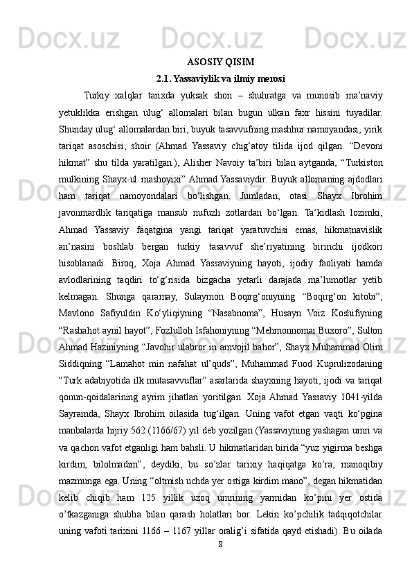 ASOSIY QISIM
2.1. Yassaviylik va ilmiy merosi
Turkiy   xalqlar   tarixda   yuksak   shon   –   shuhratga   va   munosib   ma’naviy
yetuklikka   erishgan   ulug‘   allomalari   bilan   bugun   ulkan   faxr   hissini   tuyadilar.
Shunday ulug‘ allomalardan biri, buyuk tasavvufning mashhur namoyandasi, yirik
tariqat   asoschisi,   shoir   (Ahmad   Yassaviy   chig‘atoy   tilida   ijod   qilgan.   “Devoni
hikmat”   shu   tilda   yaratilgan.),  Alisher   Navoiy   ta’biri   bilan   aytganda,   “Turkiston
mulkining   Shayx-ul   mashoyixi”  Ahmad  Yassaviydir.   Buyuk   allomaning   ajdodlari
ham   tariqat   namoyondalari   bo‘lishgan.   Jumladan,   otasi   Shayx   Ibrohim
javonmardlik   tariqatiga   mansub   nufuzli   zotlardan   bo‘lgan.   Ta’kidlash   lozimki,
Ahmad   Yassaviy   faqatgina   yangi   tariqat   yaratuvchisi   emas,   hikmatnavislik
an’nasini   boshlab   bergan   turkiy   tasavvuf   she’riyatining   birinchi   ijodkori
hisoblanadi.   Biroq,   Xoja   Ahmad   Yassaviyning   hayoti,   ijodiy   faoliyati   hamda
avlodlarining   taqdiri   to‘g‘risida   bizgacha   yetarli   darajada   ma’lumotlar   yetib
kelmagan.   Shunga   qaramay,   Sulaymon   Boqirg‘oniyning   “Boqirg‘on   kitobi”,
Mavlono   Safiyuldin   Ko‘yliqiyning   “Nasabnoma”,   Husayn   Voiz   Koshifiyning
“Rashahot aynil hayot”, Fozlulloh Isfahoniyning “Mehmonnomai Buxoro”, Sulton
Ahmad Haziniyning “Javohir ulabror in amvojil bahor”, Shayx Muhammad Olim
Siddiqning   “Lamahot   min   nafahat   ul’quds”,   Muhammad   Fuod   Kuprulizodaning
“Turk adabiyotida ilk mutasavvuflar” asarlarida shayxning hayoti, ijodi va tariqat
qonun-qoidalarining   ayrim   jihatlari   yoritilgan.   Xoja  Ahmad  Yassaviy   1041-yilda
Sayramda,   Shayx   Ibrohim   oilasida   tug‘ilgan.   Uning   vafot   etgan   vaqti   ko‘pgina
manbalarda hijriy 562 (1166/67) yil deb yozilgan (Yassaviyning yashagan umri va
va qachon vafot etganligi ham bahsli. U hikmatlaridan birida “yuz yigirma beshga
kirdim,   bilolmadim”,   deydiki,   bu   so’zlar   tarixiy   haqiqatga   ko’ra,   manoqibiy
mazmunga ega. Uning “oltmish uchda yer ostiga kirdim mano”, degan hikmatidan
kelib   chiqib   ham   125   yillik   uzoq   umrining   yarmidan   ko’pini   yer   ostida
o’tkazganiga   shubha   bilan   qarash   holatlari   bor.   Lekin   ko’pchilik   tadqiqotchilar
uning vafoti  tarixini  1166  – 1167 yillar  oralig’i  sifatida qayd etishadi). Bu  oilada
8 