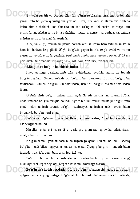 S – yoki  rus  tili  va Ovrupa tillaridan o‘tgan so‘zlardagi  ajratilmas  ts tovushi
yangi   imlo   bo‘yicha   quyidagicha   yoziladi:   Soy,   sirk   kabi   so‘zlarda   xat   boshida
kelsa   bitta   s   shaklini,   xat   o‘rtasida   unlidan   so‘ng   ts   ikki   harfni:   militsiya,   xat
o‘rtasida undoshdan so‘ng bitta  s  shaklini: ssenariy, konsert va boshqa, xat oxirida
unlidan so‘ng bitta shaklda yoziladi.
X   (x)   va   H   (h)   tovushlari   paydo   bo‘lish   o‘rniga   ko‘ra   ham   aytilishiga   ko‘ra
ham   bir–biridan   farq   qiladi.   H   (h)   bo‘g‘zda   paydo   bo‘lib,   sirg‘aluvchi   va   ma’no
ayiruvchi tovush o‘rnida yoziladi:  behi, hush, shohi, ham, hamma, ogoh..   X (x)  esa
portlovchi, til orqa tovushi:  xulq, shox, xat, baxt, taxt, mix, axborot  kabi.
4.Bo‘g‘in va bo‘g‘in ko‘chirish imlosi.
Havo   oqimiga   berilgan   zarb   bilan   aytiladigan   tovushlar   ayrim   bir   tovush
bo‘g‘in   deyiladi.   Onamiz   so‘zida uch bo‘g‘in bor:   o–na–miz . Birinchi  bo‘g‘in bir
tovushdan,   ikkinchi   bo‘g‘in   ikki   tovushdan,   uchinchi   bo‘g‘in   esa   uch   tovushdan
iborat.
O‘zbek   tilida   bo‘g‘in   unlisiz   tuzilmaydi.   So‘zda   qancha   unli   tovush   bo‘lsa,
unda shuncha bo‘g‘in mavjud bo‘ladi. Ayrim bir unli tovush mustaqil bo‘g‘in tuza
oladi,   lekin   undosh   tovush   bo‘g‘in   tuzolmaydi,   undoshlar   unli   tovush   bilan
birgalikda bo‘g‘in hosil qiladi.
So‘zlarda bo‘g‘inlar bittadan to‘rttagacha tovushlardan, o‘zlashtirma so‘zlarda
esa 5 tagacha bo‘ladi.
Misollar:   o–ta,   o–i–la,   ra–di–o,   berk,   pro–gram–ma,   sprav–ka,   tekst,   shax–
miat, shtam, qirq, san’–at.
Bo‘g‘inlar   unli   yoki   undosh   bilan   tugashiga   qarab   ikki   xil   bo‘ladi:   1)ochiq
bo‘g‘in   –   unli   bilan   tugaydi:   a–ka,   da–la,   o–na;   2)yopiq   bo‘g‘in   –   undosh   bilan
tugaydi: mak–tab, bog‘–bon, qish–loq, kol–xoz.
So‘z   o‘rinlaridan   birini   boshqalariga   nisbatan   kuchliroq   ovoz   (yoki   ohang)
bilan aytilishi urg‘u deyiladi. Urg‘u odatda unli tovushga tushadi.
Bo‘g‘in ko‘chirish qosidasi:  1.Ko‘p bo‘g‘inli so‘zning oldingi satrga sig‘may
qolgan   qismi   keyingi   satrga   bo‘g‘inlab   ko‘chiriladi:   to‘q–son,   si–fatli,   sifat–li,
11 