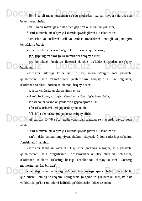 –30-45   so‘zli   matn   yuzasidan   so‘roq   gaplardan   tuzilgan   tayyor   reja   asosida
bayon yoza olishni;
–ma’lum bir mavzuga oid ikki-uch gap tuza olish va uni yozishni;
3–sinf o‘quvchilari o‘quv yili oxirida quyidagilarni bilishlari zarur:
–tovushlar   va   harflarni,   unli   va   undosh   tovushlarni,   jarangli   va   jarangsiz
tovushlarni bilish;
–sh, ch, ng birikmalarni bo‘g‘in ko‘chira olish qoidalarini;
–gap, gapning maqsadiga ko‘ra turlarini aniqlay olishi;
–gap   bo‘laklari,   bosh   va   ikkinchi   darajali   bo‘laklarni   gapdan   anig‘qlay
bilishlari;
–so‘zlarni   tarkibiga   ko‘ra   tahlil   qilishi,   so‘zni   o‘zagini   so‘z   yasovchi
qo‘shimchani,   so‘z   o‘zgartiruvchi   qo‘shimchani   aniqlay   olishi   va   belgilashi,
o‘zakdosh so‘zlarni boshqa so‘zlardan farqlay olishi;
–so‘z turkumlarini gaplarda ajrata olishi;
–ot so‘z turkumi, so‘roqlari (kim? nima?)ni to‘g‘ri bera olishi;
–son va sonni so‘roqlar yordamida gapda ajrata olishi;
–sifat so‘z turkumi, uni gaplarda ajrata olishi;
–fe’l, fe’l so‘z turkumini gaplarda aniqlay olishi;
–yil   oxirida   65–70   so‘zli   matn   yuzasidan   tuzilgan   reja   asosida   bayon   yoza
olishi;
4–sinf o‘quvchilari o‘quv yili oxirida quyidagilarni bilishlari zarur:
–san’at, dala, daraxt, tong, jiyda, shuhrat, choynak, fijdon shaklidagi so‘zlarni
fonetik tahlil qilishni;
–so‘zlarni   tarkibiga   ko‘ra   tahlil   qilishni   (so‘zning   o‘zagini,   so‘z   yasovchi
qo‘shimchani,   so‘z   o‘zgartiruvchi   qo‘shimchani   aniqlay   olish   va   belilashni,
o‘zakdosh   so‘zlarni   so‘zning   boshqa   shakllaridan   farqlay   olishni,   ularning
ma’nosini izohlay bilishni);
–matndagi   yoki   gaplardagi   so‘zlarni   turkumlarga   ajrata   olishni,   ularni   tahlil
qila bilishni, otning so‘roqlarni uning shakliga  qarab to‘g‘ri bera bilishni, ko‘plik
va birlikda qo‘llashni, otlarni kelishik qo‘shimchalari bilan turlashni;
14 