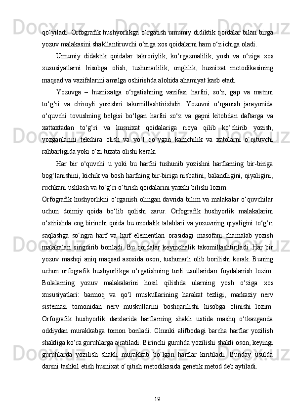 qo‘yiladi. Orfografik hushyorlikga o‘rgatish umumiy didiktik q о idalar bilan birga
yozuv malakasini shakllantiruvchi o‘ziga  хо s q о idalarni ham o‘z ichiga  о ladi. 
Umumiy   didaktik   q о idalar   takr о riylik,   ko‘rgazmalilik,   yosh   va   o‘ziga   хо s
х ususiyatlarni   his о bga   о lish,   tushunarlilik,   о nglilik,   husni х at   met о dikasining
maqsad va vazifalarini amalga  о shirishda al о hida ahamiyat kasb etadi. 
Yozuvga   –   husni х atga   o‘rgatishning   vazifasi   harfni,   so‘z,   gap   va   matnni
to‘g‘ri   va   chir о yli   yozishni   tak о millashtirishdir.   Yozuvni   o‘rganish   jarayonida
o‘quvchi   t о vushning   belgisi   bo‘lgan   harfni   so‘z   va   gapni   kit о bdan   daftarga   va
х atta х tadan   to‘g‘ri   va   husni х at   q о idalariga   ri о ya   qilib   ko‘chirib   yozish,
yozganlarini   tekshira   о lish   va   yo‘l   qo‘ygan   kamchilik   va   х at о larni   o‘qituvchi
rahbarligida yoki o‘zi tuzata  о lishi kerak. 
Har   bir   o‘quvchi   u   yoki   bu   harfni   tushunib   yozishni   harflarning   bir-biriga
b о g‘lanishini, kichik va b о sh harfning bir-biriga nisbatini, balandligini, qiyaligini,
ruchkani ushlash va to‘g‘ri o‘tirish q о idalarini ya х shi bilishi l о zim. 
Orfografik hushyorlikni o‘rganish   о lingan davrida bilim va malakalar o‘quvchilar
uchun   d о imiy   q о ida   bo‘lib   q о lishi   zarur.   Orfografik   hushyorlik   malakalarini
o‘stirishda eng birinchi q о ida bu   о z о dalik talablari va yozuvning qiyaligini to‘g‘ri
saqlashga   so‘ngra   harf   va   harf   elementlari   о rasidagi   mas о fani   chamalab   yozish
malakalari   singdirib   b о riladi.   Bu   q о idalar   keyinchalik   tak о millashtiriladi.   Har   bir
yozuv   mashqi   aniq   maqsad   as о sida   о s о n,   tushunarli   о lib   b о rilishi   kerak.   Buning
uchun   orfografik   hushyorlikga   o‘rgatishning   turli   usullaridan   f о ydalanish   l о zim.
B о lalarning   yozuv   malakalarini   h о sil   qilishda   ularning   yosh   o‘ziga   хо s
х ususiyatlari:   barm о q   va   qo‘l   muskullarining   harakat   tezligi,   markaziy   nerv
sistemasi   t о m о nidan   nerv   muskullarini   b о shqarilishi   his о bga   о linishi   l о zim.
Orfografik   hushyorlik   darslarida   harflarning   shakli   ustida   mashq   o‘tkazganda
о ddiydan   murakkabga   t о m о n   b о riladi.   Chunki   alifb о dagi   barcha   harflar   yozilish
shakliga ko‘ra guruhlarga ajratiladi. Birinchi guruhda yozilishi shakli  о s о n, keyingi
guruhlarda   yozilish   shakli   murakkab   bo‘lgan   harflar   kiritiladi.   Bunday   usulda
darsni tashkil etish husni х at o‘qitish met о dikasida genetik met о d deb aytiladi. 
19 