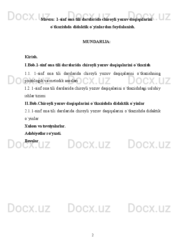 Mavzu:  1-sinf ona tili darslarida chiroyli yozuv daqiqalarini
o`tkazishda didaktik o`yinlar dan foydalanish.
MUNDARIJA:
Kirish. 
I.Bob.1 -sinf ona tili darslarida chiroyli yozuv daqiqalarini o`tkazish
1.1.   1-sinf   ona   tili   darslarida   chiroyli   yozuv   daqiqalarini   o`tkazishning
psixologik va metodik asoslari1.2. 
1-sinf ona tili darslarida chiroyli yozuv daqiqalarini o`tkazishdagi uslubiy
ishlar tizimi
II.Bob.Chiroyli yozuv daqiqalarini o`tkazishda didaktik o`yinlar
2.1.1-sinf ona tili darslarida chiroyli yozuv daqiqalarini o`tkazishda didaktik
o`yinlar
Xulosa va tavsiyalarlar.
Adabiyotlar ro‘yxati.
Ilovalar
2 