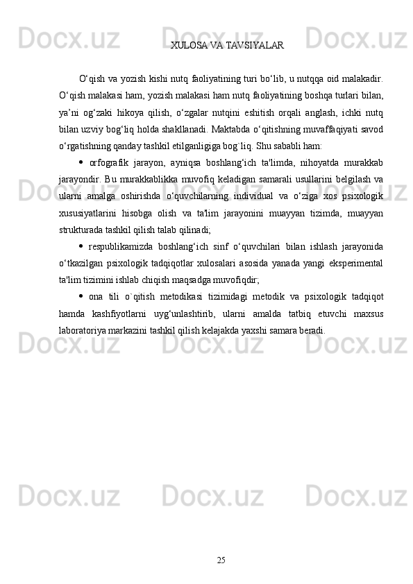 XULOSA VA TAVSIYALAR 
O‘qish va yozish kishi nutq faoliyatining turi bo‘lib, u nutqqa oid malakadir.
O‘qish malakasi ham, yozish malakasi ham nutq faoliyatining boshqa turlari bilan,
ya’ni   og‘zaki   hikoya   qilish,   o‘zgalar   nutqini   eshitish   orqali   anglash,   ichki   nutq
bilan uzviy bog‘liq holda shakllanadi. Maktabda o‘qitishning muvaffaqiyati savod
o‘rgatishning qanday tashkil etilganligiga bog`liq. Shu sababli ham:
   orfografik   jarayon,   ayniqsa   boshlang‘ich   ta'limda,   nihoyatda   murakkab
jarayondir.   Bu   murakkablikka   muvofiq   kеladigan   samarali   usullarini   bеlgilash   va
ularni   amalga   oshirishda   o‘quvchilarning   individual   va   o‘ziga   xos   psixologik
xususiyatlarini   hisobga   olish   va   ta'lim   jarayonini   muayyan   tizimda,   muayyan
strukturada tashkil qilish talab qilinadi;
   rеspublikamizda   boshlang‘ich   sinf   o‘quvchilari   bilan   ishlash   jarayonida
o‘tkazilgan   psixologik   tadqiqotlar   xulosalari   asosida   yanada   yangi   ekspеrimеntal
ta'lim tizimini ishlab chiqish maqsadga muvofiqdir;
   ona   tili   o`qitish   mеtodikasi   tizimidagi   mеtodik   va   psixo logik   tadqiqot
hamda   kashfiyotlarni   uyg‘unlashtirib,   ularni   amalda   tatbiq   etuvchi   maxsus
laboratoriya markazini tashkil qilish kеlajakda yaxshi samara bеradi.
25 