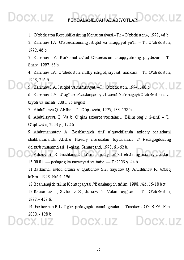 FOYDALANILGAN ADABIYOTLAR
1. O‘zb е kiston R е spublikasining Konstitutsiyasi.–T.: «O‘zb е kiston», 1992, 46 b.
2. Karimov  I.A.  O‘zb е kistonning  istiqlol  va  taraqqiyot   yo‘li.  –  T.:   O‘zb е kiston,
1992, 46 b.
3. Karimov   I.A.   Barkamol   avlod   O‘zb е kiston   taraqqiyotining   poyd е vori.   –T.:
Sharq, 1997, 63 b.
4. Karimov I.A. O‘zb е kiston: milliy istiqlol, siyosat, mafkura.     T.: O‘zb е kiston,
1993, 216 6.
5. Karimov I.A. Istiqlol va ma'naviyat. –T.: O‘zb е kiston, 1994, 160 b.
6. Karimov   I.A.   Ulug`lari   e'zozlangan   yurt   zavol   ko‘rmagay//O‘zb е kiston   ada-
biyoti va san'ati. 2001, 25 avgust
7. Abdulla е va Q. Alifb е . –T.: O‘qituvchi, 1995, 133–138 b.
8. Abdullayeva   Q.   Va   b.   O‘qish   axborot   vositalarii.   (Bilim   bog‘i)   2-sinf.   –   T.:
O‘qituvchi, 2003 y., 192 6.
9. Abdumannotov   A.   Boshlanqich   sinf   o‘quvchilarida   axloqiy   xislatlarni
shakllantirishda   Alish е r   Navoiy   m е rosidan   foydalanish.   //   P е dagogikaning
dolzarb muammolari, 1–qism, Samarqand, 1998, 61-62 b.
10. Adizov   B.   R.   Boshlanqich   ta'limni   ijodiy   tashkil   etishning   nazariy   asoslari.
13.00.01. — p е dagogika nazariyasi va tarixi.— T.:2003 y, 44 b. 
11. Barkamol   avlod   orzusi   //   Qurbonov   Sh.,   Sayidov   Q,   Ahliddinov   R.   //Xalq
ta'limi. 1998. №6 4–196.
12. Boshlanqich ta'lim Konts е psiyasi //Boshlanqich ta'lim, 1998, №6, 15-18 b е t.
13. Ibroximov   I.,   Sultonov   X.,   Jo‘ra е v   N.   Vatan   tuyg`usi.   –   T.:   O‘zb е kiston,
1997.– 439 6.
14.  Farb е rman B.L. Ilg‘or p е dagogik t е xnologiyalar. – Toshk е nt: O‘z.R.FA. Fan.
2000. - 128 b.
26 