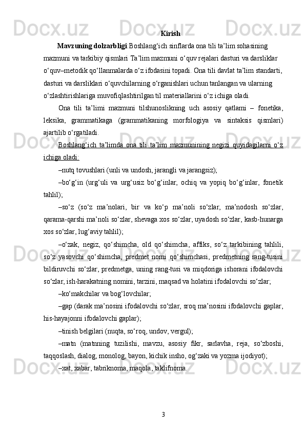 Kirish 
Mavzuning dolzarbligi :Boshlang‘ich sinflarda ona tili ta’lim sohasining 
mazmuni va tarkibiy qismlari Ta’lim mazmuni o‘quv rejalari dasturi va darsliklar 
o‘quv–metodik qo‘llanmalarda o‘z ifodasini topadi. Ona tili davlat ta’lim standarti,
dasturi va darsliklari o‘quvchilarning o‘rganishlari uchun tanlangan va ularning 
o‘zlashtirishlariga muvofiqlashtirilgan til materiallarini o‘z ichiga oladi.
Ona   tili   ta’limi   mazmuni   tilshunoslikning   uch   asosiy   qatlami   –   fonetika,
leksika,   grammatikaga   (grammatikaning   morfologiya   va   sintaksis   qismlari)
ajartilib o‘rgatiladi.
Boshlang‘ich   ta’limda   ona   tili   ta’lim   mazmunining   negizi   quyidagilarni   o‘z
ichiga oladi:
–nutq tovushlari (unli va undosh, jarangli va jarangsiz);
–bo‘g‘in   (urg‘uli   va   urg‘usiz   bo‘g‘inlar,   ochiq   va   yopiq   bo‘g‘inlar,   fonetik
tahlil);
–so‘z   (so‘z   ma’nolari,   bir   va   ko‘p   ma’noli   so‘zlar,   ma’nodosh   so‘zlar,
qarama-qarshi ma’noli so‘zlar, shevaga xos so‘zlar, uyadosh so‘zlar, kasb-hunarga
xos so‘zlar, lug‘aviy tahlil);
–o‘zak,   negiz,   qo‘shimcha,   old   qo‘shimcha,   affiks,   so‘z   tarkibining   tahlili,
so‘z   yasovchi   qo‘shimcha,   predmet   nomi   qo‘shimchasi,   predmetning   rang-tusini
bildiruvchi   so‘zlar,   predmetga,   uning   rang-tusi   va   miqdoriga   ishorani   ifodalovchi
so‘zlar, ish-harakatning nomini, tarzini, maqsad va holatini ifodalovchi so‘zlar;
–ko‘makchilar va bog‘lovchilar;
–gap (darak ma’nosini ifodalovchi so‘zlar, sroq ma’nosini ifodalovchi gaplar,
his-hayajonni ifodalovchi gaplar);
–tinish belgilari (nuqta, so‘roq, undov, vergul);
–matn   (matnning   tuzilishi,   mavzu,   asosiy   fikr,   sarlavha,   reja,   so‘zboshi,
taqqoslash, dialog, monolog, bayon, kichik insho, og‘zaki va yozma ijodiyot);
–xat, xabar, tabriknoma, maqola, taklifnoma.
3 