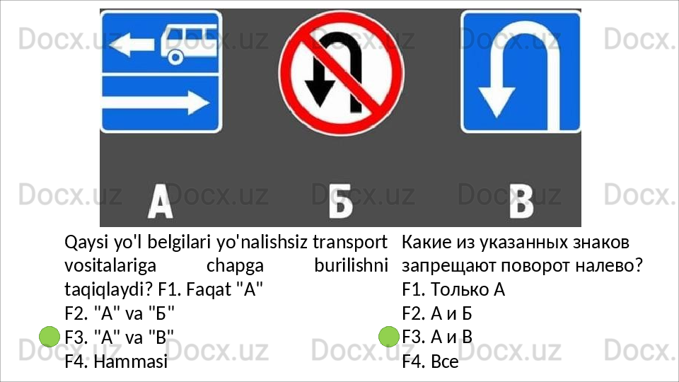 Qaysi yo'l belgilari yo'nalishsiz transport
vositalariga   chapga   burilishni
taqiqlaydi?  F1. Faqat "A"
F2.   "A"   va   " Б "
F3.   "A"   va   "B"
F4.   Hammasi Какие из указанных знаков 
запрещают   поворот   налево? 
F1. Только А
F2.   А   и   Б 
F3.   А   и   В
F4.   Все 