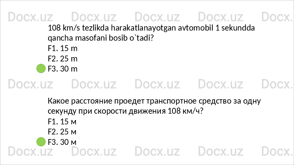108   km/s   tezlikda   harakatlanayotgan   avtomobil   1   sekundda 
qancha masofani bosib o`tadi?
F1.   15   m
F2.   25   m
F3.   30   m
Какое   расстояние   проедет   транспортное   средство   за   одну
секунду при скорости движения 108 км/ч?
F1.   15   м
F2.   25   м
F3.   30   м 