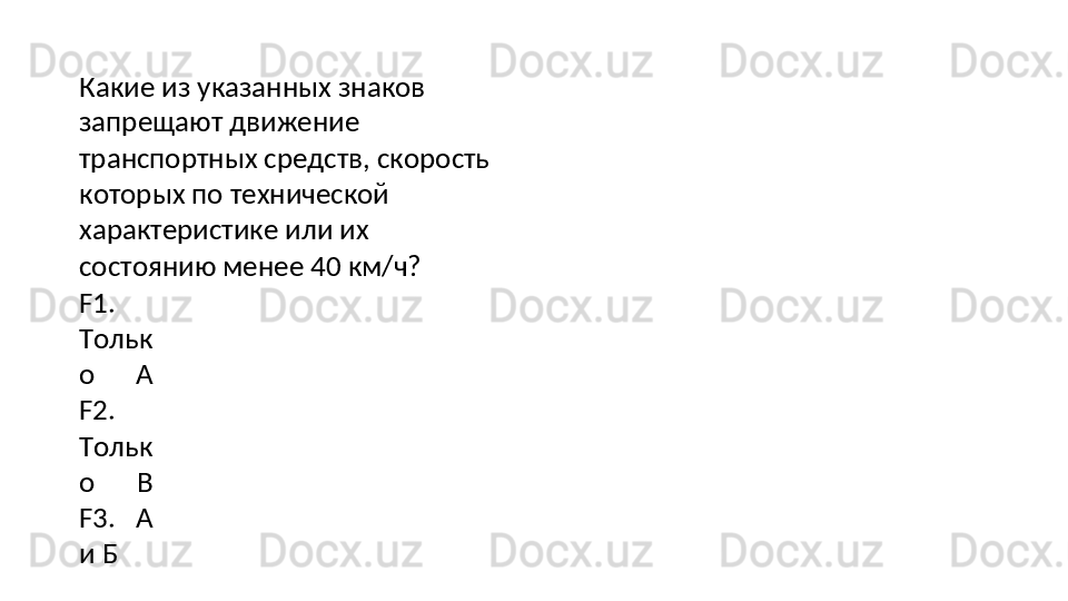 Какие   из   указанных   знаков  
запрещают движение 
транспортных средств, скорость
которых по технической 
характеристике или их 
состоянию менее 40 км/ч?
F1.
Тольк
о   А
F2.
Тольк
о   В
F3.   А
и   Б 