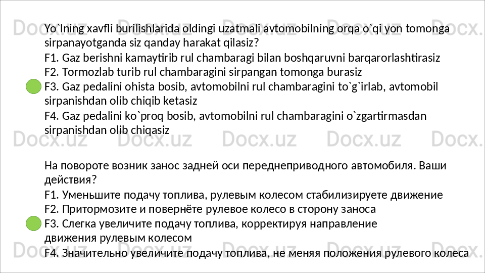 Yo`lning   xavfli   burilishlarida   oldingi   uzatmali   avtomobilning   orqa   o`qi   yon   tomonga 
sirpanayotganda siz qanday harakat qilasiz?
F1.   Gaz   berishni   kamaytirib   rul   chambaragi   bilan   boshqaruvni   barqarorlashtirasiz 
F2. Tormozlab turib rul chambaragini sirpangan tomonga burasiz
F3.   Gaz   pedalini   ohista   bosib,   avtomobilni   rul   chambaragini   to`g`irlab,   avtomobil 
sirpanishdan olib chiqib ketasiz
F4.   Gaz   pedalini   ko`proq   bosib,   avtomobilni   rul   chambaragini   o`zgartirmasdan 
sirpanishdan olib chiqasiz
На   повороте   возник   занос   задней   оси   переднеприводного   автомобиля.   Ваши 
действия?
F1.   Уменьшите   подачу   топлива,   рулевым   колесом   стабилизируете   движение 
F2. Притормозите и повернёте рулевое колесо в сторону заноса
F3.   Слегка   увеличите   подачу   топлива,   корректируя   направление  
движения рулевым колесом
F4.   Значительно   увеличите   подачу   топлива,   не   меняя   положения   рулевого   колеса 