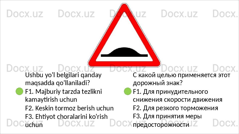 Ushbu   yo'l   belgilari   qanday 
maqsadda qo'llaniladi?
F1.   Majburiy   tarzda   tezlikni 
kamaytirish uchun
F2.   Keskin   tormoz   berish   uchun
F3.   Ehtiyot   choralarini   ko'rish  
uchun С   какой   целью   применяется   этот 
дорожный знак?
F1. Для принудительного 
снижения   скорости   движения 
F2. Для резкого торможения 
F3. Для принятия меры 
предосторожности 