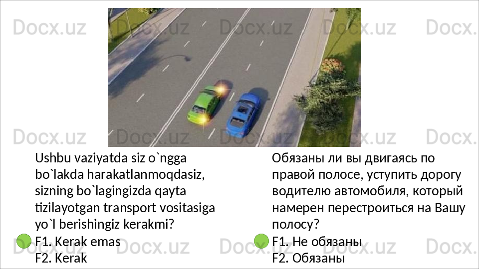 Ushbu   vaziyatda   siz   o`ngga  
bo`lakda harakatlanmoqdasiz, 
sizning bo`lagingizda qayta 
tizilayotgan transport vositasiga 
yo`l berishingiz  kerakmi?
F1.   Kerak   emas 
F2. Kerak Обязаны ли вы двигаясь по 
правой полосе, уступить дорогу 
водителю автомобиля, который 
намерен   перестроиться   на   Вашу 
полосу?
F1.   Не   обязаны  
F2.  Обязаны 