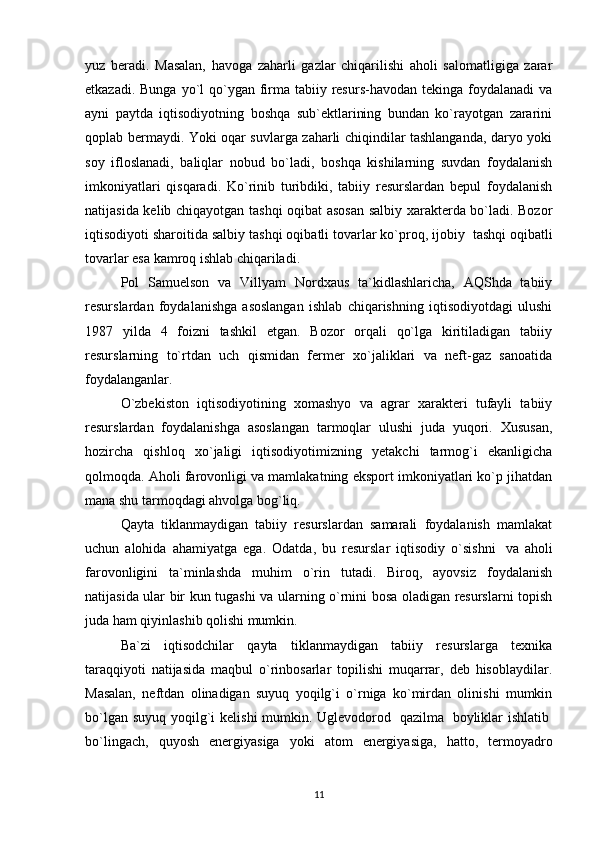 yuz   beradi.   Masalan,   havoga   zaharli   gazlar   chiqarilishi   aholi   salomatligiga   zarar
etkazadi. Bunga  yo`l  qo`ygan firma tabiiy resurs-havodan tekinga  foydalanadi  va
ayni   paytda   iqtisodiyotning   boshqa   sub`ektlarining   bundan   ko`rayotgan   zararini
qoplab bermaydi. Yoki oqar suvlarga zaharli chiqindilar tashlanganda, daryo yoki
soy   ifloslanadi,   baliqlar   nobud   bo`ladi,   boshqa   kishilarning   suvdan   foydalanish
imkoniyatlari   qisqaradi.   Ko`rinib   turibdiki,   tabiiy   resurslardan   bepul   foydalanish
natijasida kelib chiqayotgan tashqi oqibat asosan salbiy xarakterda bo`ladi. Bozor
iqtisodiyoti sharoitida salbiy tashqi oqibatli tovarlar ko`proq, ijobiy    tashqi oqibatli
tovarlar esa kamroq ishlab chiqariladi.
Pol   Samuelson   va   Villyam   Nordxaus   ta`kidlashlaricha,   AQShda   tabiiy
resurslardan   foydalanishga   asoslangan   ishlab   chiqarishning   iqtisodiyotdagi   ulushi
1987   yilda   4   foizni   tashkil   etgan.   Bozor   orqali   qo`lga   kiritiladigan   tabiiy
resurslarning   to`rtdan   uch   qismidan   fermer   xo`jaliklari   va   neft-gaz   sanoatida
foydalanganlar.
O`zbekiston   iqtisodiyotining   xomashyo   va   agrar   xarakteri   tufayli   tabiiy
resurslardan   foydalanishga   asoslangan   tarmoqlar   ulushi   juda   yuqori.   Xususan,
hozircha   qishloq   xo`jaligi   iqtisodiyotimizning   yetakchi   tarmog`i   ekanligicha
qolmoqda. Aholi farovonligi va mamlakatning eksport imkoniyatlari ko`p jihatdan
mana shu tarmoqdagi ahvolga bog`liq.
Qayta   tiklanmaydigan   tabiiy   resurslardan   samarali   foydalanish   mamlakat
uchun   alohida   ahamiyatga   ega.   Odatda,   bu   resurslar   iqtisodiy   o`sishni     va   aholi
farovonligini   ta`minlashda   muhim   o`rin   tutadi.   Biroq,   ayovsiz   foydalanish
natijasida ular bir kun tugashi va ularning o`rnini bosa oladigan resurslarni topish
juda ham qiyinlashib qolishi mumkin.
Ba`zi   iqtisodchilar   qayta   tiklanmaydigan   tabiiy   resurslarga   texnika
taraqqiyoti   natijasida   maqbul   o`rinbosarlar   topilishi   muqarrar,   deb   hisoblaydilar.
Masalan,   neftdan   olinadigan   suyuq   yoqilg`i   o`rniga   ko`mirdan   olinishi   mumkin
bo`lgan suyuq yoqilg`i  kelishi  mumkin. Uglevodorod     qazilma     boyliklar ishlatib  
bo`lingach,   quyosh   energiyasiga   yoki   atom   energiyasiga,   hatto,   termoyadro
11 